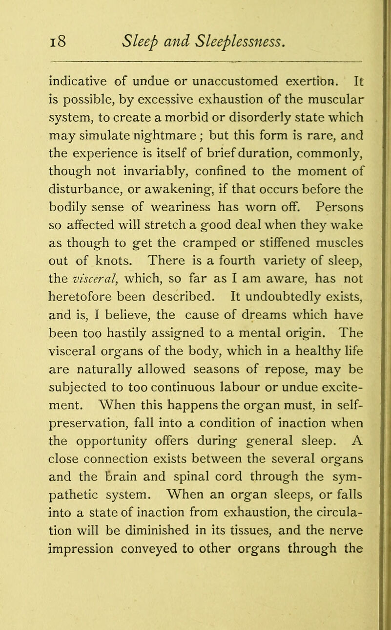 indicative of undue or unaccustomed exertion. It is possible, by excessive exhaustion of the muscular system, to create a morbid or disorderly state which may simulate nightmare; but this form is rare, and the experience is itself of brief duration, commonly, though not invariably, confined to the moment of disturbance, or awakening, if that occurs before the bodily sense of weariness has worn off. Persons so affected will stretch a good deal when they wake as though to get the cramped or stiffened muscles out of knots. There is a fourth variety of sleep, the visceral, which, so far as I am aware, has not heretofore been described. It undoubtedly exists, and is, I believe, the cause of dreams which have been too hastily assigned to a mental origin. The visceral organs of the body, which in a healthy life are naturally allowed seasons of repose, may be subjected to too continuous labour or undue excite- ment. When this happens the organ must, in self- preservation, fall into a condition of inaction when the opportunity offers during general sleep. A close connection exists between the several organs and the brain and spinal cord through the sym- pathetic system. When an organ sleeps, or falls into a state of inaction from exhaustion, the circula- tion will be diminished in its tissues, and the nerve impression conveyed to other organs through the