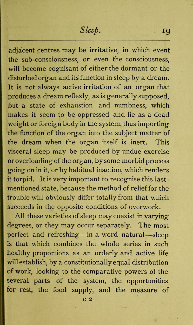 adjacent centres may be irritative, in which event the sub-consciousness, or even the consciousness, will become cognisant of either the dormant or the disturbed organ and its function in sleep by a dream. It is not always active irritation of an organ that produces a dream reflexly, as is generally supposed, but a state of exhaustion and numbness, which makes it seem to be oppressed and lie as a dead weight or foreign body in the system, thus importing the function of the organ into the subject matter of the dream when the organ itself is inert. This visceral sleep may be produced by undue exercise or overloading of the organ, by some morbid process going on in it, or by habitual inaction, which renders it torpid. It is very important to recognise this last- mentioned state, because the method of relief for the trouble will obviously differ totally from that which succeeds in the opposite conditions of overwork. All these varieties of sleep may coexist in varying degrees, or they may occur separately. The most perfect and refreshing—in a word natural—sleep is that which combines the whole series in such healthy proportions as an orderly and active life will establish, by a constitutionally equal distribution of work, looking to the comparative powers of the several parts of the system, the opportunities for rest, the food supply, and the measure of c 2