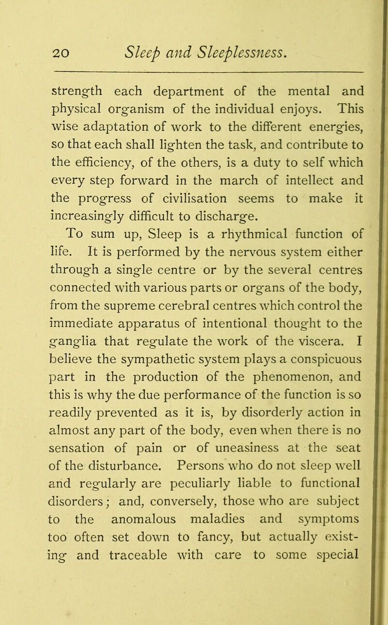 strength each department of the mental and physical organism of the individual enjoys. This wise adaptation of work to the different energies, so that each shall lighten the task, and contribute to the efficiency, of the others, is a duty to self which every step forward in the march of intellect and the progress of civilisation seems to make it increasingly difficult to discharge. To sum up, Sleep is a rhythmical function of life. It is performed by the nervous system either through a single centre or by the several centres connected with various parts or organs of the body, from the supreme cerebral centres which control the immediate apparatus of intentional thought to the ganglia that regulate the work of the viscera. I believe the sympathetic system plays a conspicuous part in the production of the phenomenon, and this is why the due performance of the function is so readily prevented as it is, by disorderly action in almost any part of the body, even when there is no sensation of pain or of uneasiness at the seat of the disturbance. Persons who do not sleep well and regularly are peculiarly liable to functional disorders; and, conversely, those who are subject to the anomalous maladies and symptoms too often set down to fancy, but actually exist- ing and traceable with care to some special