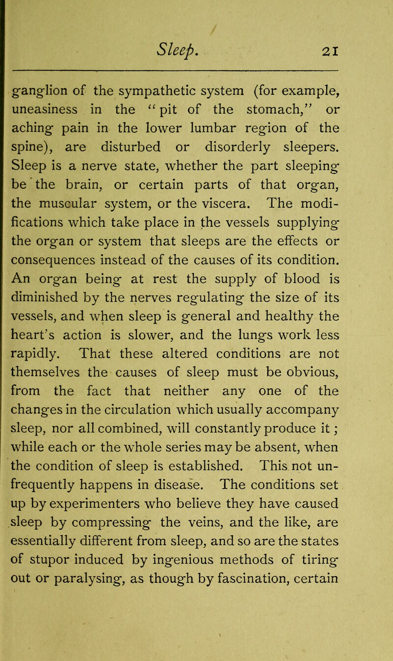 ganglion of the sympathetic system (for example, uneasiness in the “ pit of the stomach,” or aching pain in the lower lumbar region of the spine), are disturbed or disorderly sleepers. Sleep is a nerve state, whether the part sleeping be the brain, or certain parts of that organ, the muscular system, or the viscera. The modi- fications which take place in the vessels supplying the organ or system that sleeps are the effects or consequences instead of the causes of its condition. An organ being at rest the supply of blood is diminished by the nerves regulating the size of its vessels, and when sleep is general and healthy the heart’s action is slower, and the lungs work less rapidly. That these altered conditions are not themselves the causes of sleep must be obvious, from the fact that neither any one of the changes in the circulation which usually accompany sleep, nor all combined, will constantly produce it ; while each or the whole series may be absent, when the condition of sleep is established. This not un- frequently happens in disease. The conditions set up by experimenters who believe they have caused sleep by compressing the veins, and the like, are essentially different from sleep, and so are the states of stupor induced by ingenious methods of tiring out or paralysing, as though by fascination, certain