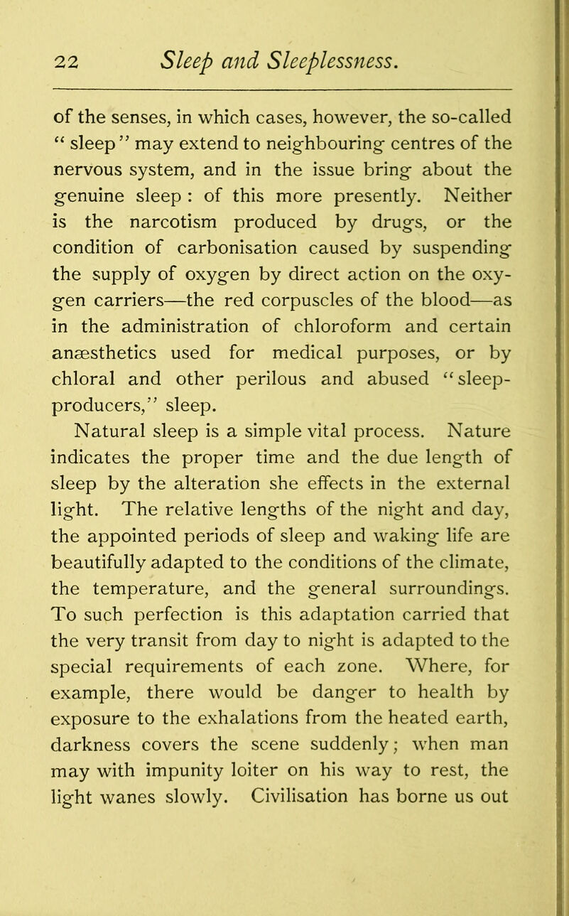 of the senses, in which cases, however, the so-called “ sleep” may extend to neighbouring centres of the nervous system, and in the issue bring about the genuine sleep : of this more presently. Neither is the narcotism produced by drugs, or the condition of carbonisation caused by suspending the supply of oxygen by direct action on the oxy- gen carriers—the red corpuscles of the blood—as in the administration of chloroform and certain anaesthetics used for medical purposes, or by chloral and other perilous and abused “sleep- producers,” sleep. Natural sleep is a simple vital process. Nature indicates the proper time and the due length of sleep by the alteration she effects in the external light. The relative lengths of the night and day, the appointed periods of sleep and waking life are beautifully adapted to the conditions of the climate, the temperature, and the general surroundings. To such perfection is this adaptation carried that the very transit from day to night is adapted to the special requirements of each zone. Where, for example, there would be danger to health by exposure to the exhalations from the heated earth, darkness covers the scene suddenly; when man may with impunity loiter on his way to rest, the light wanes slowly. Civilisation has borne us out