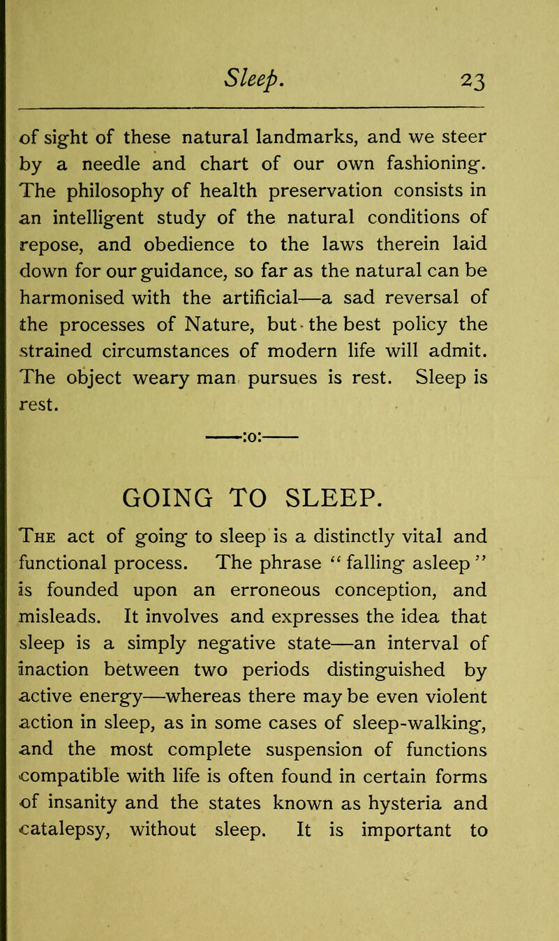 of sight of these natural landmarks, and we steer by a needle and chart of our own fashioning. The philosophy of health preservation consists in an intelligent study of the natural conditions of repose, and obedience to the laws therein laid down for our guidance, so far as the natural can be harmonised with the artificial—a sad reversal of the processes of Nature, but the best policy the strained circumstances of modern life will admit. The object weary man pursues is rest. Sleep is rest. GOING TO SLEEP. The act of going to sleep is a distinctly vital and functional process. The phrase “ falling asleep ” is founded upon an erroneous conception, and misleads. It involves and expresses the idea that sleep is a simply negative state—an interval of inaction between two periods distinguished by active energy—whereas there may be even violent action in sleep, as in some cases of sleep-walking, and the most complete suspension of functions compatible with life is often found in certain forms of insanity and the states known as hysteria and catalepsy, without sleep. It is important to