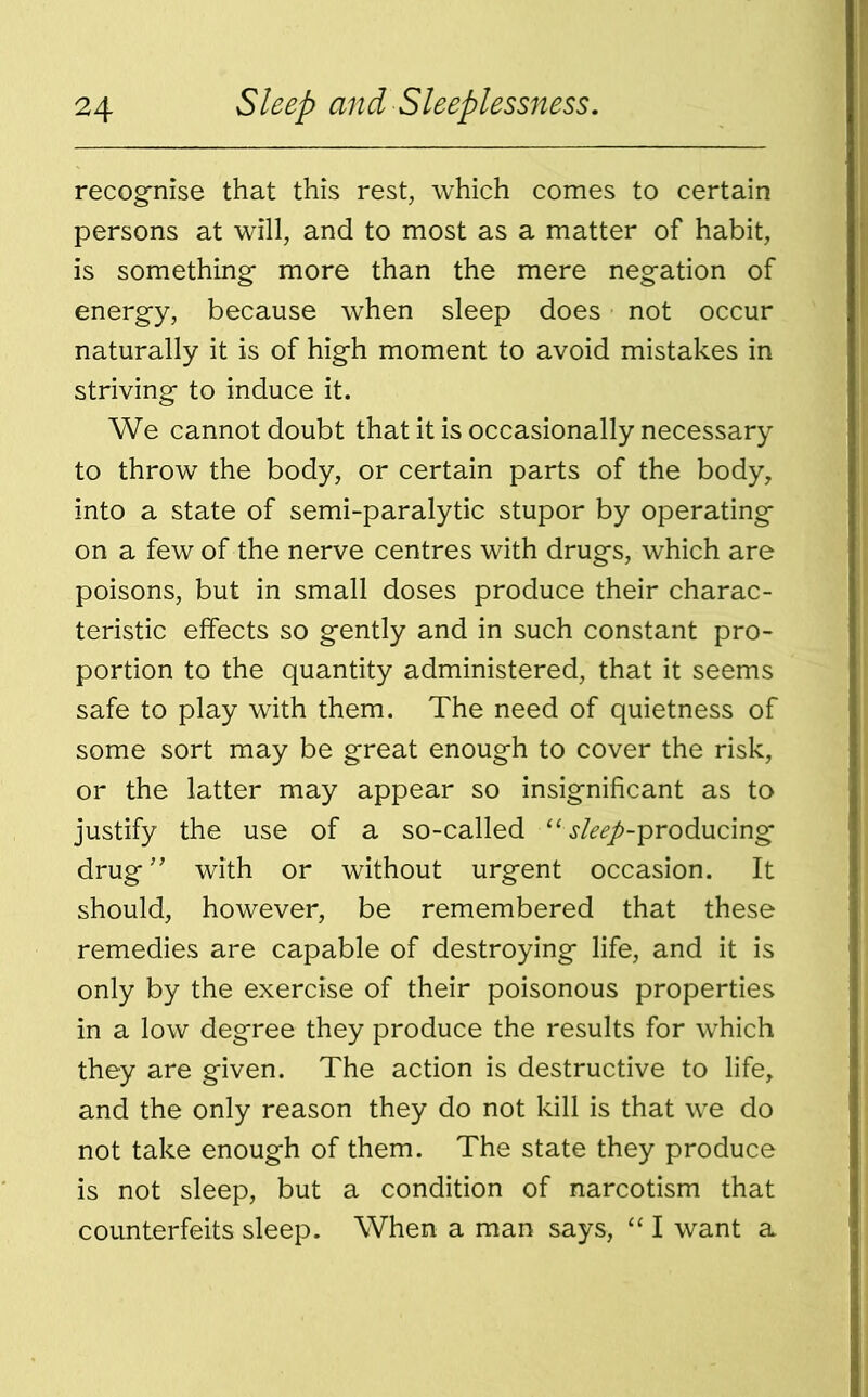 recognise that this rest, which comes to certain persons at will, and to most as a matter of habit, is something- more than the mere negation of energy, because when sleep does not occur naturally it is of high moment to avoid mistakes in striving to induce it. We cannot doubt that it is occasionally necessary to throw the body, or certain parts of the body, into a state of semi-paralytic stupor by operating on a few of the nerve centres with drugs, which are poisons, but in small doses produce their charac- teristic effects so gently and in such constant pro- portion to the quantity administered, that it seems safe to play with them. The need of quietness of some sort may be great enough to cover the risk, or the latter may appear so insignificant as to justify the use of a so-called “ j/^-producing drug” with or without urgent occasion. It should, however, be remembered that these remedies are capable of destroying life, and it is only by the exercise of their poisonous properties in a low degree they produce the results for which they are given. The action is destructive to life, and the only reason they do not kill is that we do not take enough of them. The state they produce is not sleep, but a condition of narcotism that counterfeits sleep. When a man says, “ I want a