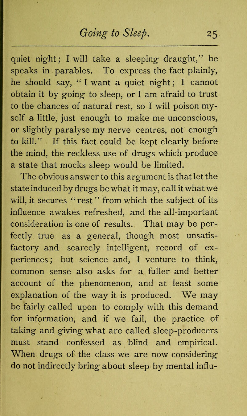 quiet night; I will take a sleeping draught/’ he speaks in parables. To express the fact plainly, he should say, “ I want a quiet night; I cannot obtain it by going to sleep, or I am afraid to trust to the chances of natural rest, so I will poison my- self a little, just enough to make me unconscious, or slightly paralyse my nerve centres, not enough to kill.” If this fact could be kept clearly before the mind, the reckless use of drugs which produce a state that mocks sleep would be limited. The obvious answer to this argument is that let the state induced by drugs be what it may, call it what we will, it secures “ rest ” from which the subject of its influence awakes refreshed, and the all-important consideration is one of results. That may be per- fectly true as a general, though most unsatis- factory and scarcely intelligent, record of ex- periences; but science and, I venture to think, common sense also asks for a fuller and better account of the phenomenon, and at least some explanation of the way it is produced. We may be fairly called upon to comply with this demand for information, and if we fail, the practice of taking and giving what are called sleep-producers must stand confessed as blind and empirical. When drugs of the class we are now considering do not indirectly bring about sleep by mental influ-