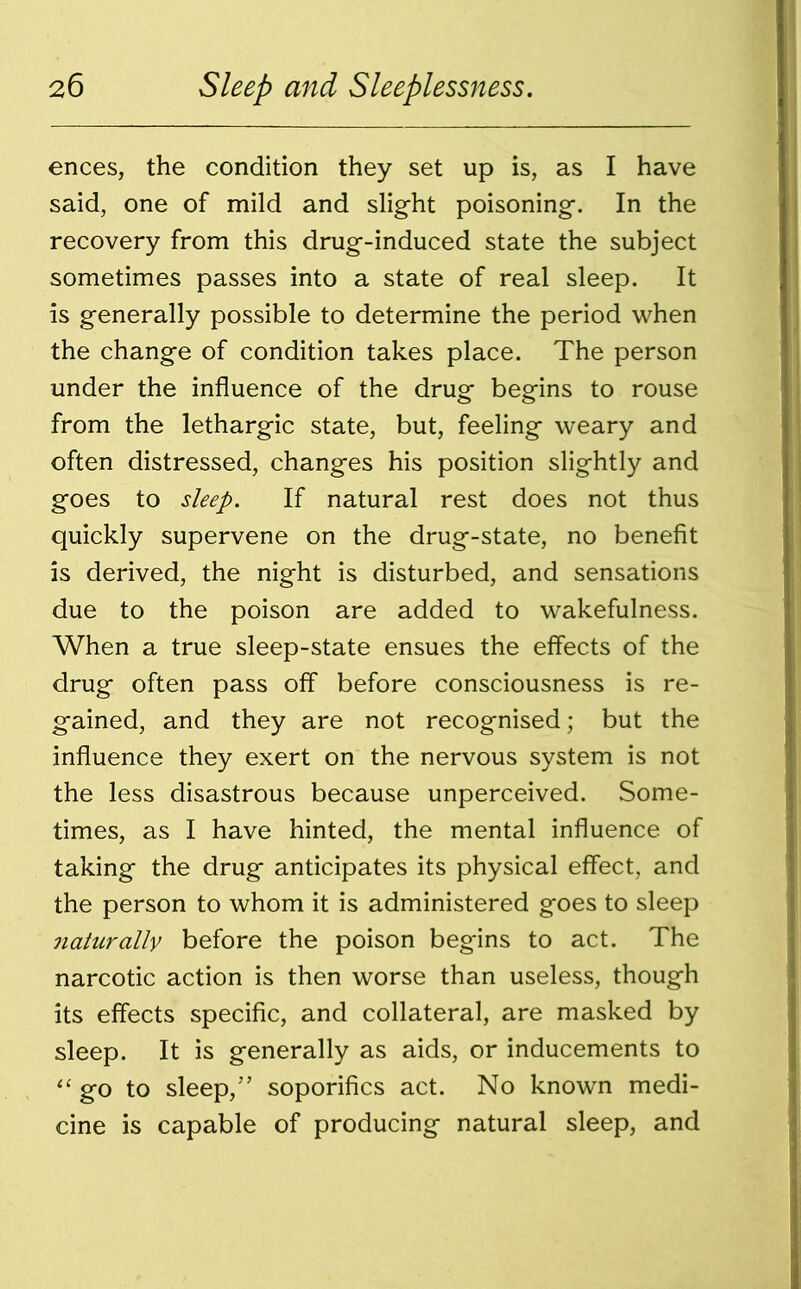 ences, the condition they set up is, as I have said, one of mild and slight poisoning. In the recovery from this drug-induced state the subject sometimes passes into a state of real sleep. It is generally possible to determine the period when the change of condition takes place. The person under the influence of the drug begins to rouse from the lethargic state, but, feeling weary and often distressed, changes his position slightly and goes to sleep. If natural rest does not thus quickly supervene on the drug-state, no benefit is derived, the night is disturbed, and sensations due to the poison are added to wakefulness. When a true sleep-state ensues the effects of the drug often pass off before consciousness is re- gained, and they are not recognised; but the influence they exert on the nervous system is not the less disastrous because unperceived. Some- times, as I have hinted, the mental influence of taking the drug anticipates its physical effect, and the person to whom it is administered goes to sleep naturally before the poison begins to act. The narcotic action is then worse than useless, though its effects specific, and collateral, are masked by sleep. It is generally as aids, or inducements to “ go to sleep,” soporifics act. No known medi- cine is capable of producing natural sleep, and