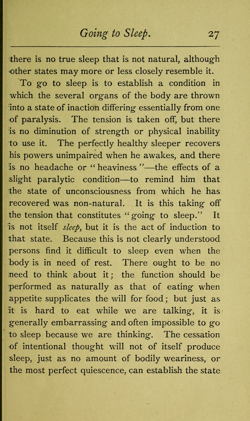 there is no true sleep that is not natural, although other states may more or less closely resemble it. To go to sleep is to establish a condition in which the several organs of the body are thrown into a state of inaction differing essentially from one of paralysis. The tension is taken off, but there is no diminution of strength or physical inability to use it. The perfectly healthy sleeper recovers his powers unimpaired when he awakes, and there is no headache or “ heaviness ”—the effects of a slight paralytic condition—to remind him that the state of unconsciousness from which he has recovered was non-natural. It is this taking off the tension that constitutes “going to sleep.” It is not itself sleep, but it is the act of induction to that state. Because this is not clearly understood persons find it difficult to sleep even when the body is in need of rest. There ought to be no need to think about it; the function should be performed as naturally as that of eating when appetite supplicates the will for food; but just as It is hard to eat while we are talking, it is generally embarrassing and often impossible to go to sleep because we are thinking. The cessation of intentional thought will not of itself produce sleep, just as no amount of bodily weariness, or the most perfect quiescence, can establish the state