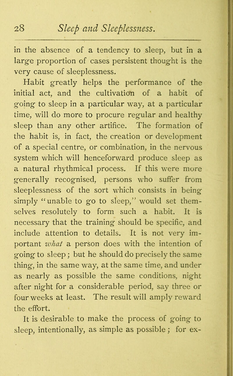 in the absence of a tendency to sleep, but in a large proportion of cases persistent thought is the very cause of sleeplessness. Habit greatly helps the performance of the initial act, and the cultivation of a habit of going to sleep in a particular way, at a particular time, will do more to procure regular and healthy sleep than any other artifice. The formation of the habit is, in fact, the creation or development of a special centre, or combination, in the nervous system which will henceforward produce sleep as a natural rhythmical process. If this were more generally recognised, persons who suffer from sleeplessness of the sort which consists in being simply “unable to go to sleep,” would set them- selves resolutely to form such a habit. It is necessary that the training should be specific, and include attention to details. It is not very im- portant ivhat a person does with the intention of going to sleep; but he should do precisely the same thing, in the same way, at the same time, and under as nearly as possible the same conditions, night after night for a considerable period, say three or four weeks at least. The result will amply reward the effort. It is desirable to make the process of going to sleep, intentionally, as simple as possible ; for ex-