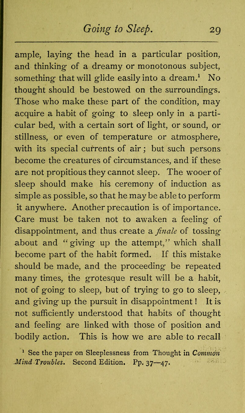 ample, laying- the head in a particular position, and thinking- of a dreamy or monotonous subject, something that will glide easily into a dream.1 No thought should be bestowed on the surroundings. Those who make these part of the condition, may acquire a habit of going to sleep only in a parti- cular bed, with a certain sort of light, or sound, or stillness, or even of temperature or atmosphere, with its special currents of air; but such persons become the creatures of circumstances, and if these are not propitious they cannot sleep. The wooer of sleep should make his ceremony of induction as simple as possible, so that he maybe able to perform it anywhere. Another precaution is of importance. Care must be taken not to awaken a feeling of disappointment, and thus create a finale of tossing about and “giving up the attempt,” which shall become part of the habit formed. If this mistake should be made, and the proceeding be repeated many times, the grotesque result will be a habit, not of going to sleep, but of trying to go to sleep, and giving up the pursuit in disappointment! It is not sufficiently understood that habits of thought and feeling are linked with those of position and bodily action. This is how we are able to recall 1 See the paper on Sleeplessness from Thought in Common Mind Troubles. Second Edition. Pp. 37—47.