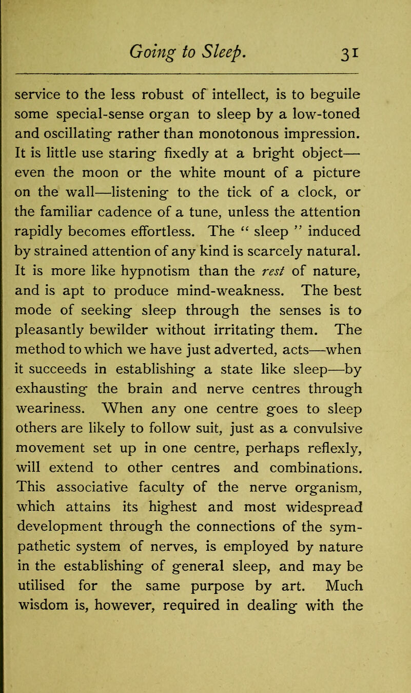 service to the less robust of intellect, is to beguile some special-sense organ to sleep by a low-toned and oscillating rather than monotonous impression. It is little use staring fixedly at a bright object— even the moon or the white mount of a picture on the wall—listening to the tick of a clock, or the familiar cadence of a tune, unless the attention rapidly becomes effortless. The “ sleep ” induced by strained attention of any kind is scarcely natural. It is more like hypnotism than the rest of nature, and is apt to produce mind-weakness. The best mode of seeking sleep through the senses is to pleasantly bewilder without irritating them. The method to which we have just adverted, acts—when it succeeds in establishing a state like sleep—by exhausting the brain and nerve centres through weariness. When any one centre goes to sleep others are likely to follow suit, just as a convulsive movement set up in one centre, perhaps reflexly, will extend to other centres and combinations. This associative faculty of the nerve organism, which attains its highest and most widespread development through the connections of the sym- pathetic system of nerves, is employed by nature in the establishing of general sleep, and may be utilised for the same purpose by art. Much wisdom is, however, required in dealing with the