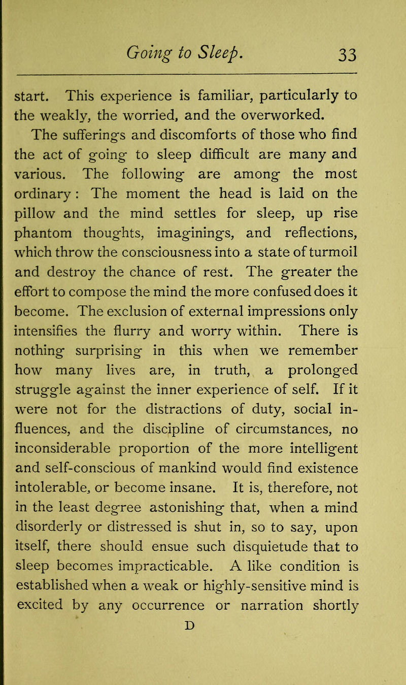 start. This experience is familiar, particularly to the weakly, the worried, and the overworked. The sufferings and discomforts of those who find the act of going to sleep difficult are many and various. The following are among the most ordinary : The moment the head is laid on the pillow and the mind settles for sleep, up rise phantom thoughts, imaginings, and reflections, which throw the consciousness into a state of turmoil and destroy the chance of rest. The greater the effort to compose the mind the more confused does it become. The exclusion of external impressions only intensifies the flurry and worry within. There is nothing surprising in this when we remember how many lives are, in truth, a prolonged struggle against the inner experience of self. If it were not for the distractions of duty, social in- fluences, and the discipline of circumstances, no inconsiderable proportion of the more intelligent and self-conscious of mankind would find existence intolerable, or become insane. It is, therefore, not in the least degree astonishing that, when a mind disorderly or distressed is shut in, so to say, upon itself, there should ensue such disquietude that to sleep becomes impracticable. A like condition is established when a weak or highly-sensitive mind is excited by any occurrence or narration shortly D