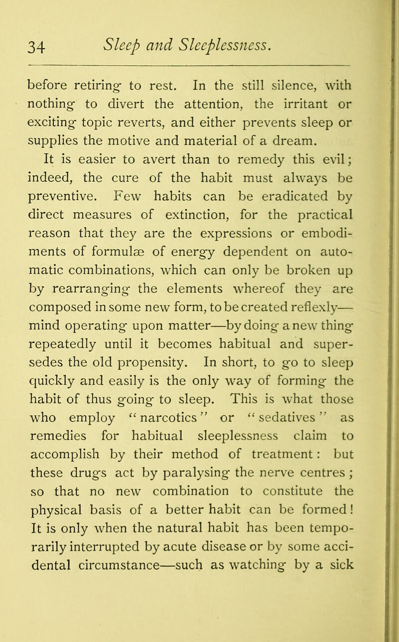 before retiring- to rest. In the still silence, with nothing- to divert the attention, the irritant or exciting- topic reverts, and either prevents sleep or supplies the motive and material of a dream. It is easier to avert than to remedy this evil; indeed, the cure of the habit must always be preventive. Few habits can be eradicated by direct measures of extinction, for the practical reason that they are the expressions or embodi- ments of formulae of energy dependent on auto- matic combinations, which can only be broken up by rearranging- the elements whereof they are composed in some new form, to be created reflexly— mind operating upon matter—by doing anew thing repeatedly until it becomes habitual and super- sedes the old propensity. In short, to go to sleep quickly and easily is the only way of forming the habit of thus going to sleep. This is what those who employ “ narcotics ” or “ sedatives ” as remedies for habitual sleeplessness claim to accomplish by their method of treatment: but these drugs act by paralysing the nerve centres ; so that no new combination to constitute the physical basis of a better habit can be formed! It is only when the natural habit has been tempo- rarily interrupted by acute disease or by some acci- dental circumstance—such as watching by a sick