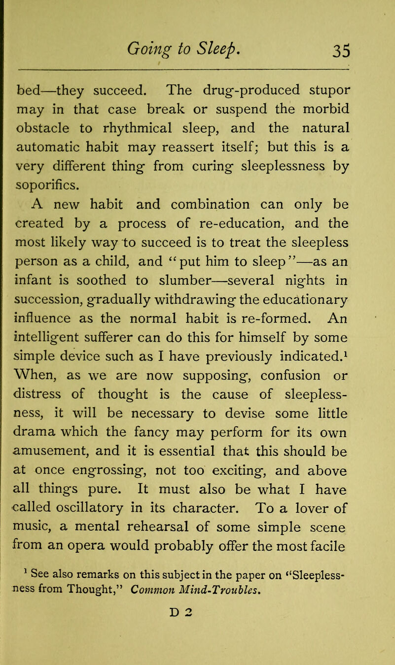 bed—they succeed. The drug-produced stupor may in that case break or suspend the morbid obstacle to rhythmical sleep, and the natural automatic habit may reassert itself; but this is a very different thing from curing sleeplessness by soporifics. A new habit and combination can only be created by a process of re-education, and the most likely way to succeed is to treat the sleepless person as a child, and “put him to sleep”—as an infant is soothed to slumber—several nights in succession, gradually withdrawing the educationary influence as the normal habit is re-formed. An intelligent sufferer can do this for himself by some simple device such as I have previously indicated.1 When, as we are now supposing, confusion or distress of thought is the cause of sleepless- ness, it will be necessary to devise some little drama which the fancy may perform for its own amusement, and it is essential that this should be at once engrossing, not too exciting, and above all things pure. It must also be what I have called oscillatory in its character. To a lover of music, a mental rehearsal of some simple scene from an opera would probably offer the most facile 1 See also remarks on this subject in the paper on “Sleepless- ness from Thought,” Common Mind-Troubles. D 2