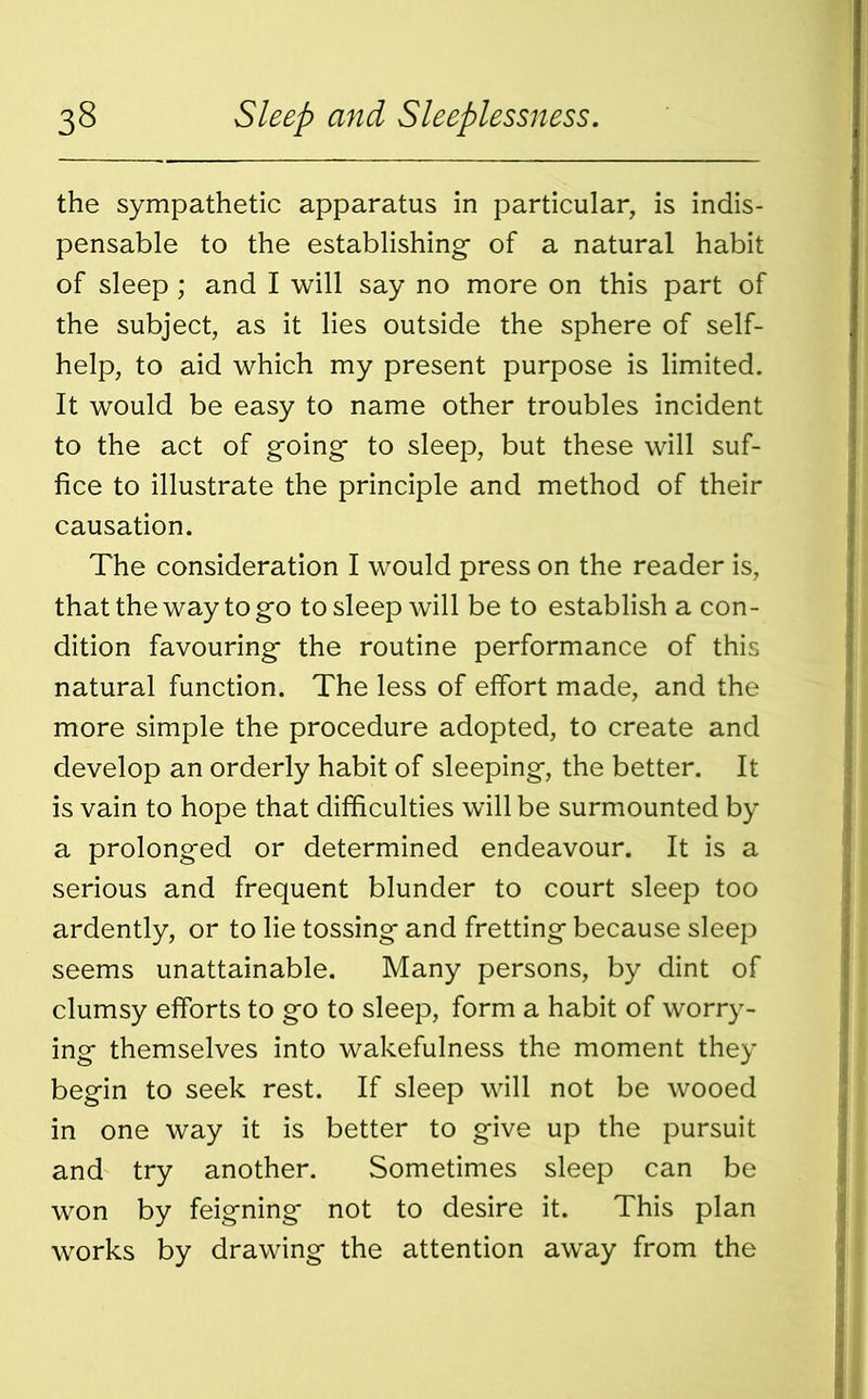 the sympathetic apparatus in particular, is indis- pensable to the establishing- of a natural habit of sleep; and I will say no more on this part of the subject, as it lies outside the sphere of self- help, to aid which my present purpose is limited. It would be easy to name other troubles incident to the act of going- to sleep, but these will suf- fice to illustrate the principle and method of their causation. The consideration I would press on the reader is, that the way to go to sleep will be to establish a con- dition favouring the routine performance of this natural function. The less of effort made, and the more simple the procedure adopted, to create and develop an orderly habit of sleeping, the better. It is vain to hope that difficulties will be surmounted by a prolonged or determined endeavour. It is a serious and frequent blunder to court sleep too ardently, or to lie tossing and fretting because sleep seems unattainable. Many persons, by dint of clumsy efforts to go to sleep, form a habit of worry- ing themselves into wakefulness the moment they begin to seek rest. If sleep will not be wooed in one way it is better to give up the pursuit and try another. Sometimes sleep can be won by feigning not to desire it. This plan works by drawing the attention away from the