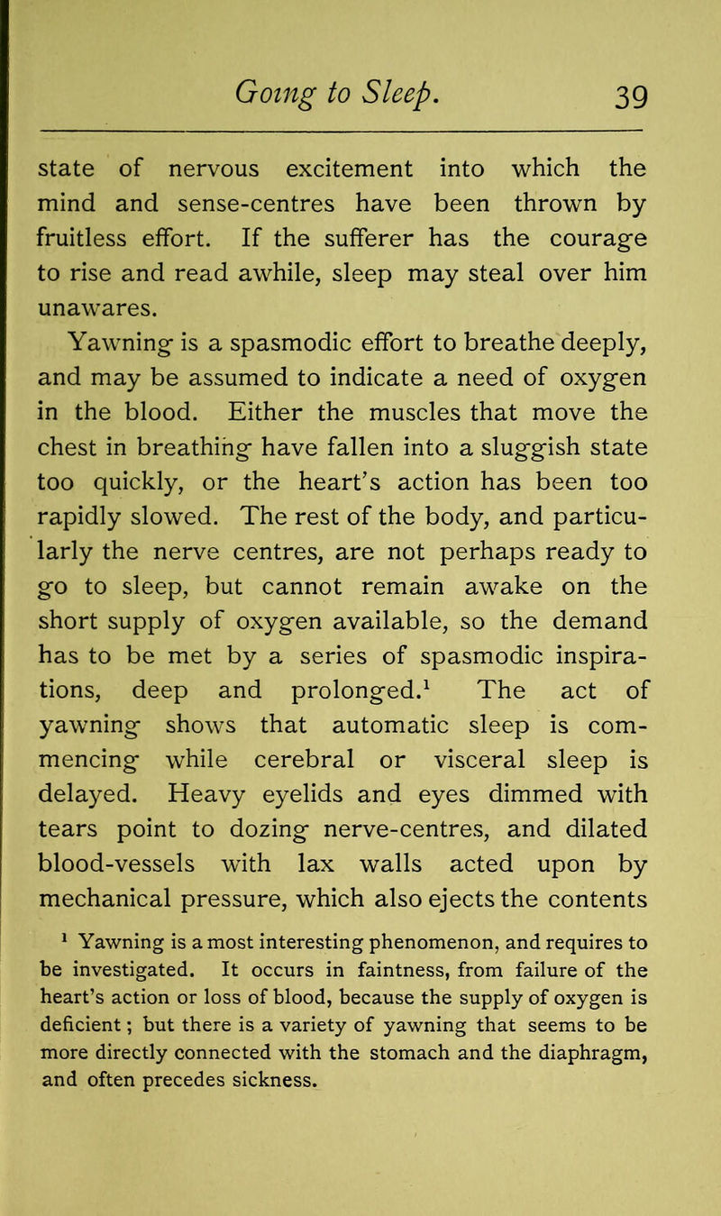 state of nervous excitement into which the mind and sense-centres have been thrown by fruitless effort. If the sufferer has the courage to rise and read awhile, sleep may steal over him unawares. Yawning is a spasmodic effort to breathe deeply, and may be assumed to indicate a need of oxygen in the blood. Either the muscles that move the chest in breathing have fallen into a sluggish state too quickly, or the heart’s action has been too rapidly slowed. The rest of the body, and particu- larly the nerve centres, are not perhaps ready to go to sleep, but cannot remain awake on the short supply of oxygen available, so the demand has to be met by a series of spasmodic inspira- tions, deep and prolonged.1 The act of yawning shows that automatic sleep is com- mencing while cerebral or visceral sleep is delayed. Heavy eyelids and eyes dimmed with tears point to dozing nerve-centres, and dilated blood-vessels wfth lax walls acted upon by mechanical pressure, which also ejects the contents 1 Yawning is a most interesting phenomenon, and requires to be investigated. It occurs in faintness, from failure of the heart’s action or loss of blood, because the supply of oxygen is deficient; but there is a variety of yawning that seems to be more directly connected with the stomach and the diaphragm, and often precedes sickness.