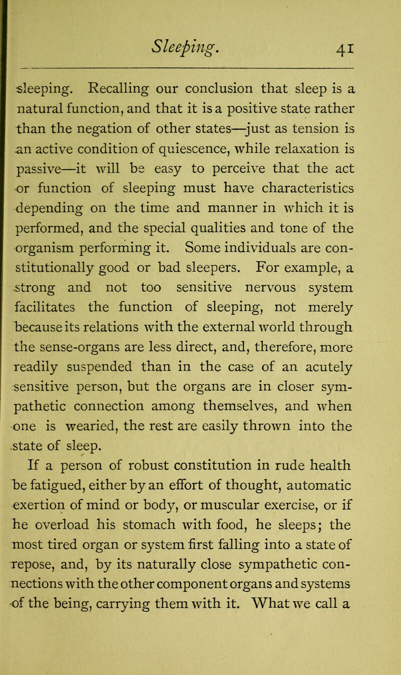 sleeping. Recalling our conclusion that sleep is a natural function, and that it is a positive state rather than the negation of other states—-just as tension is .an active condition of quiescence, while relaxation is passive—it will be easy to perceive that the act or function of sleeping must have characteristics depending on the time and manner in which it is performed, and the special qualities and tone of the organism performing it. Some individuals are con- stitutionally good or bad sleepers. For example, a strong and not too sensitive nervous system facilitates the function of sleeping, not merely because its relations with the external world through the sense-organs are less direct, and, therefore, more readily suspended than in the case of an acutely ■sensitive person, but the organs are in closer sym- pathetic connection among themselves, and when one is wearied, the rest are easily thrown into the state of sleep. If a person of robust constitution in rude health be fatigued, either by an effort of thought, automatic exertion of mind or body, or muscular exercise, or if he overload his stomach with food, he sleeps; the most tired organ or system first falling into a state of repose, and, by its naturally close sympathetic con- nections with the other component organs and systems of the being, carrying them with it. What we call a
