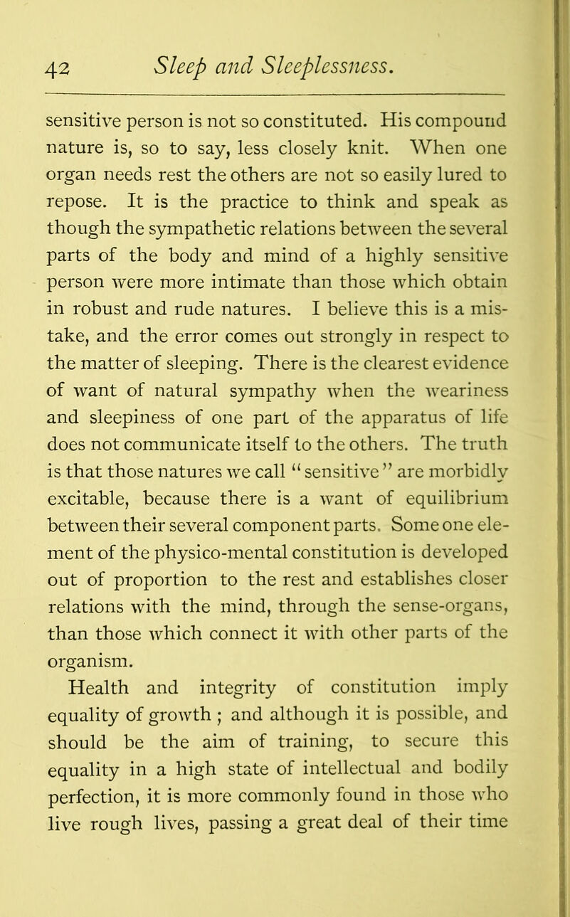sensitive person is not so constituted. His compound nature is, so to say, less closely knit. When one organ needs rest the others are not so easily lured to repose. It is the practice to think and speak as though the sympathetic relations between the several parts of the body and mind of a highly sensitive person were more intimate than those which obtain in robust and rude natures. I believe this is a mis- take, and the error comes out strongly in respect to the matter of sleeping. There is the clearest evidence of want of natural sympathy when the weariness and sleepiness of one part of the apparatus of life does not communicate itself to the others. The truth is that those natures we call “ sensitive ” are morbidly excitable, because there is a want of equilibrium between their several component parts. Some one ele- ment of the physico-mental constitution is developed out of proportion to the rest and establishes closer relations with the mind, through the sense-organs, than those which connect it with other parts of the organism. Health and integrity of constitution imply equality of growth ; and although it is possible, and should be the aim of training, to secure this equality in a high state of intellectual and bodily perfection, it is more commonly found in those who live rough lives, passing a great deal of their time