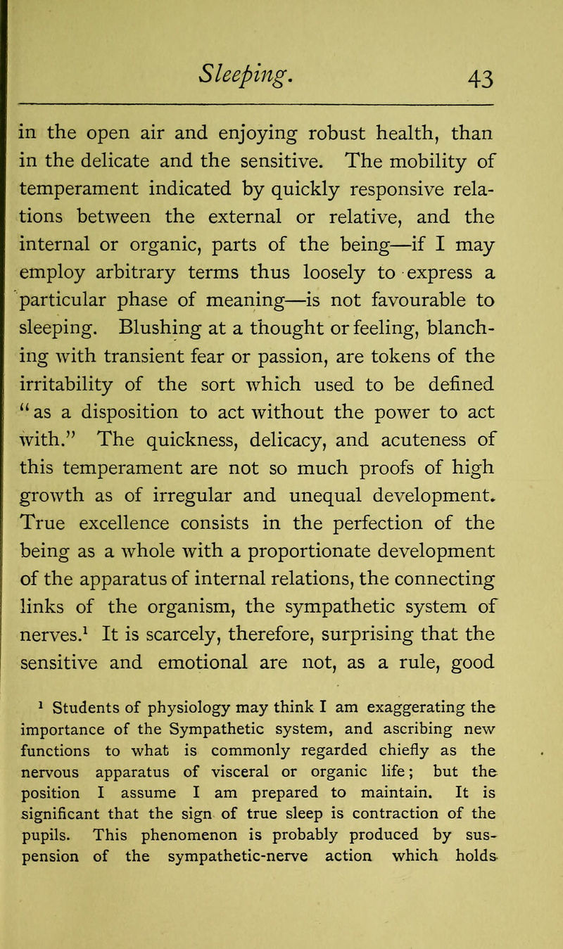 in the open air and enjoying robust health, than in the delicate and the sensitive. The mobility of temperament indicated by quickly responsive rela- tions between the external or relative, and the internal or organic, parts of the being—if I may employ arbitrary terms thus loosely to express a particular phase of meaning—is not favourable to sleeping. Blushing at a thought or feeling, blanch- ing with transient fear or passion, are tokens of the irritability of the sort which used to be defined “as a disposition to act without the power to act with.” The quickness, delicacy, and acuteness of this temperament are not so much proofs of high growth as of irregular and unequal development. True excellence consists in the perfection of the being as a whole with a proportionate development of the apparatus of internal relations, the connecting links of the organism, the sympathetic system of nerves.1 It is scarcely, therefore, surprising that the sensitive and emotional are not, as a rule, good 1 Students of physiology may think I am exaggerating the importance of the Sympathetic system, and ascribing new functions to what is commonly regarded chiefly as the nervous apparatus of visceral or organic life; but the position I assume I am prepared to maintain. It is significant that the sign of true sleep is contraction of the pupils. This phenomenon is probably produced by sus- pension of the sympathetic-nerve action which holds