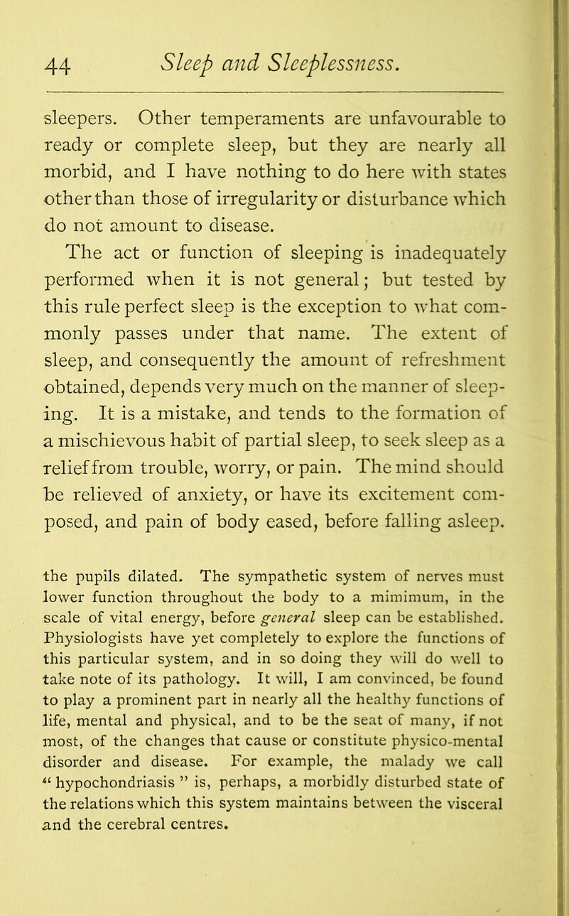 sleepers. Other temperaments are unfavourable to ready or complete sleep, but they are nearly all morbid, and I have nothing to do here with states other than those of irregularity or disturbance which do not amount to disease. The act or function of sleeping is inadequately performed when it is not general; but tested by this rule perfect sleep is the exception to what com- monly passes under that name. The extent of sleep, and consequently the amount of refreshment obtained, depends very much on the manner of sleep- ing. It is a mistake, and tends to the formation of a mischievous habit of partial sleep, to seek sleep as a relief from trouble, worry, or pain. The mind should he relieved of anxiety, or have its excitement com- posed, and pain of body eased, before falling asleep. the pupils dilated. The sympathetic system of nerves must lower function throughout the body to a mimimum, in the scale of vital energy, before general sleep can be established. Physiologists have yet completely to explore the functions of this particular system, and in so doing they will do well to take note of its pathology. It will, I am convinced, be found to play a prominent part in nearly all the healthy functions of life, mental and physical, and to be the seat of many, if not most, of the changes that cause or constitute physico-mental disorder and disease. For example, the malady we call *l hypochondriasis ” is, perhaps, a morbidly disturbed state of the relations which this system maintains between the visceral and the cerebral centres.