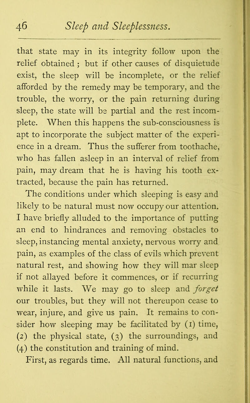 that state may in its integrity follow upon the relief obtained ; but if other causes of disquietude exist, the sleep will be incomplete, or the relief afforded by the remedy may be temporary, and the trouble, the worry, or the pain returning during sleep, the state will be partial and the rest incom- plete. When this happens the sub-consciousness is apt to incorporate the subject matter of the experi- ence in a dream. Thus the sufferer from toothache, who has fallen asleep in an interval of relief from pain, may dream that he is having his tooth ex- tracted, because the pain has returned. The conditions under which sleeping is easy and likely to be natural must now occupy our attention. I have briefly alluded to the importance of putting an end to hindrances and removing obstacles to sleep, instancing mental anxiety, nervous worry and. pain, as examples of the class of evils which prevent natural rest, and showing how they will mar sleep if not allayed before it commences, or if recurring while it lasts. We may go to sleep and forget our troubles, but they will not thereupon cease to wear, injure, and give us pain. It remains to con- sider how sleeping may be facilitated by (i) time, (2) the physical state, (3) the surroundings, and (4) the constitution and training of mind. First, as regards time. All natural functions, and