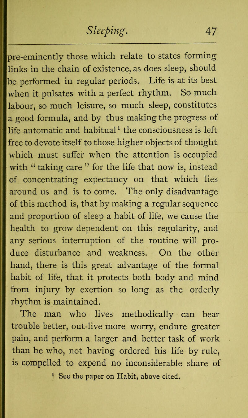 pre-eminently those which relate to states forming links in the chain of existence, as does sleep, should be performed in regular periods. Life is at its best when it pulsates with a perfect rhythm. So much labour, so much leisure, so much sleep, constitutes a good formula, and by thus making the progress of life automatic and habitual1 the consciousness is left free to devote itself to those higher objects of thought which must suffer when the attention is occupied with u taking care ” for the life that now is, instead of concentrating expectancy on that which lies around us and is to come. The only disadvantage of this method is, that by making a regular sequence and proportion of sleep a habit of life, we cause the health to grow dependent on this regularity, and any serious interruption of the routine will pro- duce disturbance and weakness. On the other hand, there is this great advantage of the formal habit of life, that it protects both body and mind from injury by exertion so long as the orderly rhythm is maintained. The man who lives methodically can bear trouble better, out-live more worry, endure greater pain, and perform a larger and better task of work than he who, not having ordered his life by rule, is compelled to expend no inconsiderable share of 1 See the paper on Habit, above cited.