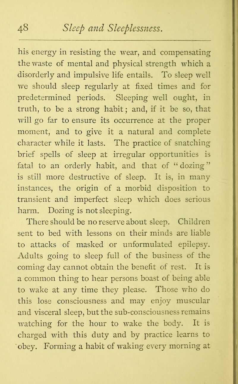 his energy in resisting the wear, and compensating the waste of mental and physical strength which a disorderly and impulsive life entails. To sleep well we should sleep regularly at fixed times and for predetermined periods. Sleeping well ought, in truth, to be a strong habit; and, if it be so, that will go far to ensure its occurrence at the proper moment, and to give it a natural and complete character while it lasts. The practice of snatching brief spells of sleep at irregular opportunities is fatal to an orderly habit, and that of “ dozing ” is still more destructive of sleep. It is, in many instances, the origin of a morbid disposition to transient and imperfect sleep which does serious harm. Dozing is not sleeping. There should be no reserve about sleep. Children sent to bed with lessons on their minds are liable to attacks of masked or unformulated epilepsy. Adults going to sleep full of the business of the coming day cannot obtain the benefit of rest. It is a common thing to hear persons boast of being able to wake at any time they please. Those who do this lose consciousness and may enjoy muscular and visceral sleep, but the sub-consciousness remains watching for the hour to wake the body. It is charged with this duty and by practice learns to obey. Forming a habit of waking every morning at