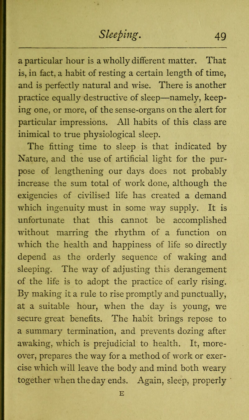 a particular hour is a wholly different matter. That is, in fact, a habit of resting a certain length of time, and is perfectly natural and wise. There is another practice equally destructive of sleep—namely, keep- ing one, or more, of the sense-organs on the alert for particular impressions. All habits of this class are inimical to true physiological sleep. The fitting time to sleep is that indicated by Nature, and the use of artificial light for the pur- pose of lengthening our days does not probably increase the sum total of work done, although the exigencies of civilised life has created a demand which ingenuity must in some way supply. It is unfortunate that this cannot be accomplished without marring the rhythm of a function on which the health and happiness of life so directly depend as the orderly sequence of waking and sleeping. The way of adjusting this derangement of the life is to adopt the practice of early rising. By making it a rule to rise promptly and punctually, at a suitable hour, when the day is young, we secure great benefits. The habit brings repose to a summary termination, and prevents dozing after awaking, which is prejudicial to health. It, more- over, prepares the way for a method of work or exer- cise which will leave the body and mind both weary together when the day ends. Again, sleep, properly E