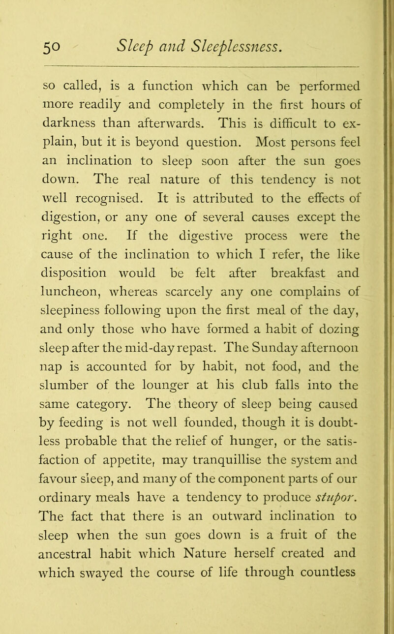 so called, is a function which can be performed more readily and completely in the first hours of darkness than afterwards. This is difficult to ex- plain, but it is beyond question. Most persons feel an inclination to sleep soon after the sun goes down. The real nature of this tendency is not well recognised. It is attributed to the effects of digestion, or any one of several causes except the right one. If the digestive process were the cause of the inclination to which I refer, the like disposition would be felt after breakfast and luncheon, whereas scarcely any one complains of sleepiness following upon the first meal of the day, and only those who have formed a habit of dozing sleep after the mid-day repast. The Sunday afternoon nap is accounted for by habit, not food, and the slumber of the lounger at his club falls into the same category. The theory of sleep being caused by feeding is not well founded, though it is doubt- less probable that the relief of hunger, or the satis- faction of appetite, may tranquillise the system and favour sleep, and many of the component parts of our ordinary meals have a tendency to produce stupor. The fact that there is an outward inclination to sleep when the sun goes down is a fruit of the ancestral habit which Nature herself created and which swayed the course of life through countless