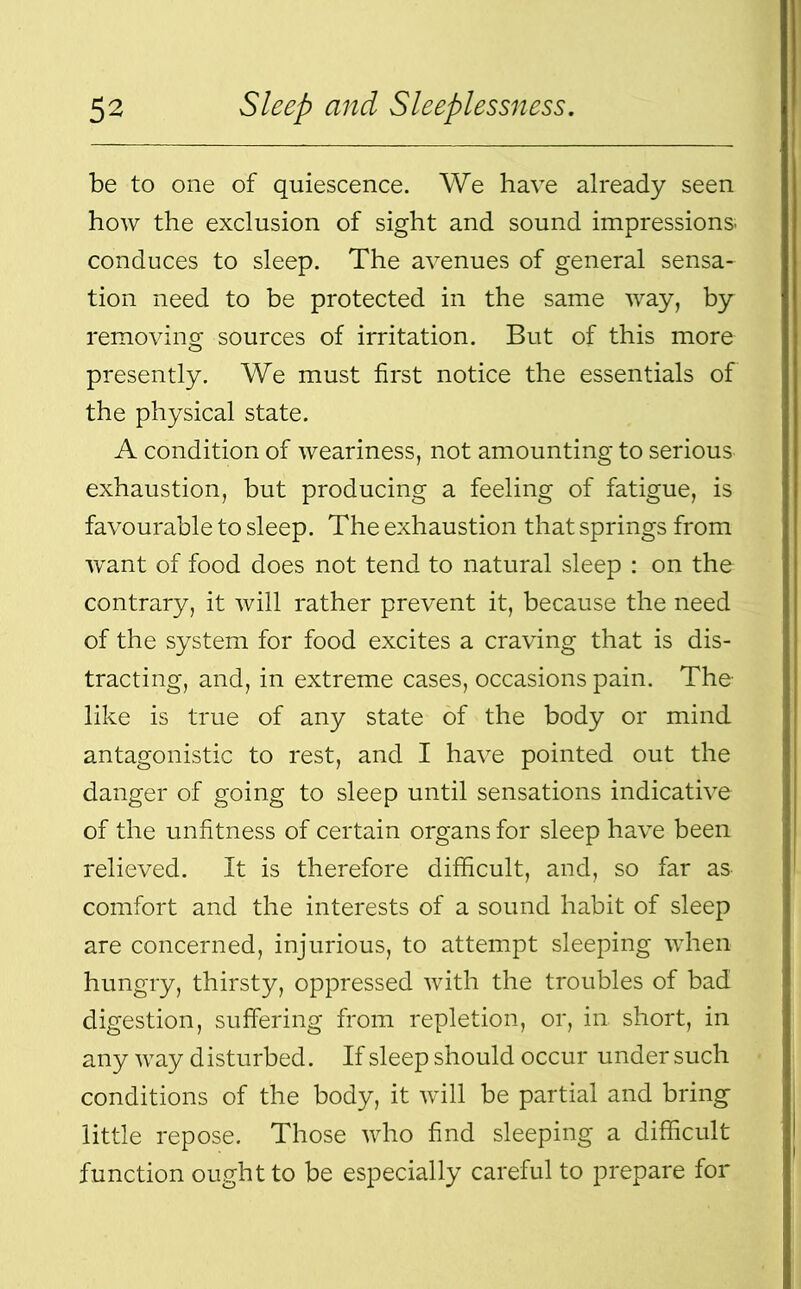 be to one of quiescence. We have already seen how the exclusion of sight and sound impressions; conduces to sleep. The avenues of general sensa- tion need to be protected in the same way, by removing sources of irritation. But of this more presently. We must first notice the essentials of the physical state. A condition of weariness, not amounting to serious exhaustion, but producing a feeling of fatigue, is favourable to sleep. The exhaustion that springs from want of food does not tend to natural sleep : on the contrary, it will rather prevent it, because the need of the system for food excites a craving that is dis- tracting, and, in extreme cases, occasions pain. The like is true of any state of the body or mind antagonistic to rest, and I have pointed out the danger of going to sleep until sensations indicative of the unfitness of certain organs for sleep have been relieved. It is therefore difficult, and, so far as comfort and the interests of a sound habit of sleep are concerned, injurious, to attempt sleeping when hungry, thirsty, oppressed with the troubles of bad digestion, suffering from repletion, or, in. short, in any way d isturbed. If sleep should occur under such conditions of the body, it will be partial and bring little repose. Those who find sleeping a difficult function ought to be especially careful to prepare for