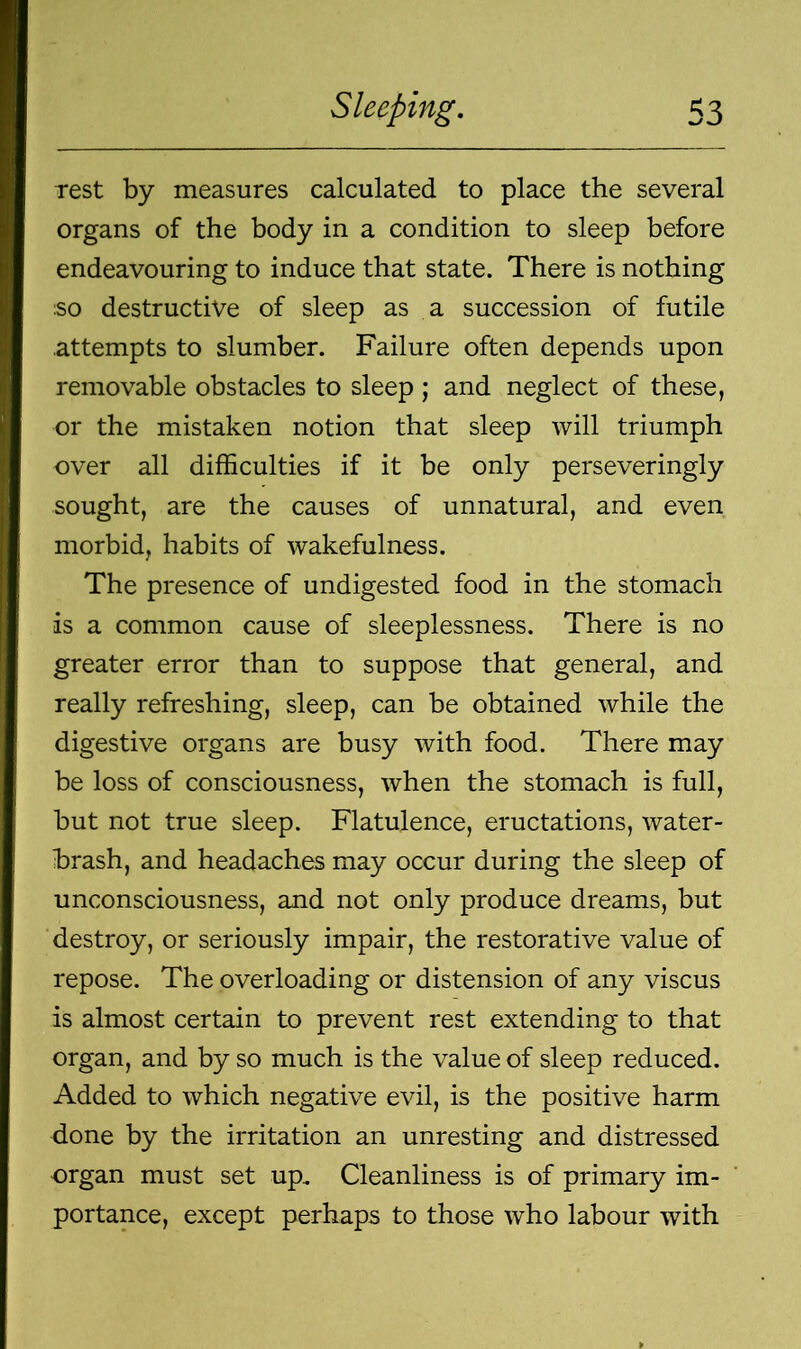 Test by measures calculated to place the several organs of the body in a condition to sleep before endeavouring to induce that state. There is nothing ;so destructive of sleep as a succession of futile .attempts to slumber. Failure often depends upon removable obstacles to sleep ; and neglect of these, or the mistaken notion that sleep will triumph over all difficulties if it be only perseveringly sought, are the causes of unnatural, and even morbid, habits of wakefulness. The presence of undigested food in the stomach is a common cause of sleeplessness. There is no greater error than to suppose that general, and really refreshing, sleep, can be obtained while the digestive organs are busy with food. There may be loss of consciousness, when the stomach is full, but not true sleep. Flatulence, eructations, water- brash, and headaches may occur during the sleep of unconsciousness, and not only produce dreams, but destroy, or seriously impair, the restorative value of repose. The overloading or distension of any viscus is almost certain to prevent rest extending to that organ, and by so much is the value of sleep reduced. Added to which negative evil, is the positive harm done by the irritation an unresting and distressed -organ must set up. Cleanliness is of primary im- portance, except perhaps to those who labour with