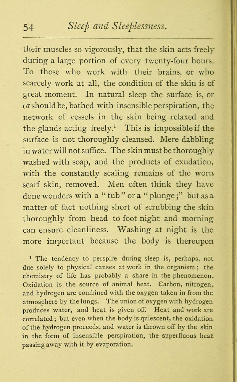 their muscles so vigorously, that the skin acts freely during a large portion of every twenty-four hours. To those who work with their brains, or who scarcely work at all, the condition of the skin is of great moment. In natural sleep the surface is, or or should be, bathed with insensible perspiration, the network of vessels in the skin being relaxed and the glands acting freely.1 This is impossible if the surface is not thoroughly cleansed. Mere dabbling in water will not suffice. The skin must be thoroughly washed with soap, and the products of exudation, with the constantly scaling remains of the worn scarf skin, removed. Men often think they have done wonders with a u tub ” or a “ plungebut as a matter of fact nothing short of scrubbing the skin thoroughly from head to foot night and morning can ensure cleanliness. Washing at night is the more important because the body is thereupon 1 The tendency to perspire during sleep is, perhaps, not due solely to physical causes at work in the organism ; the chemistry of life has probably a share in the phenomenon. Oxidation is the source of animal heat. Carbon, nitrogen,, and hydrogen are combined with the oxygen taken in from the atmosphere by the lungs. The union of oxygen with hydrogen produces water, and heat is given off. Heat and work are correlated ; but even when the body is quiescent, the oxidation of the hydrogen proceeds, and water is thrown off by the skin in the form of insensible perspiration, the superfluous heat passing away with it by evaporation.
