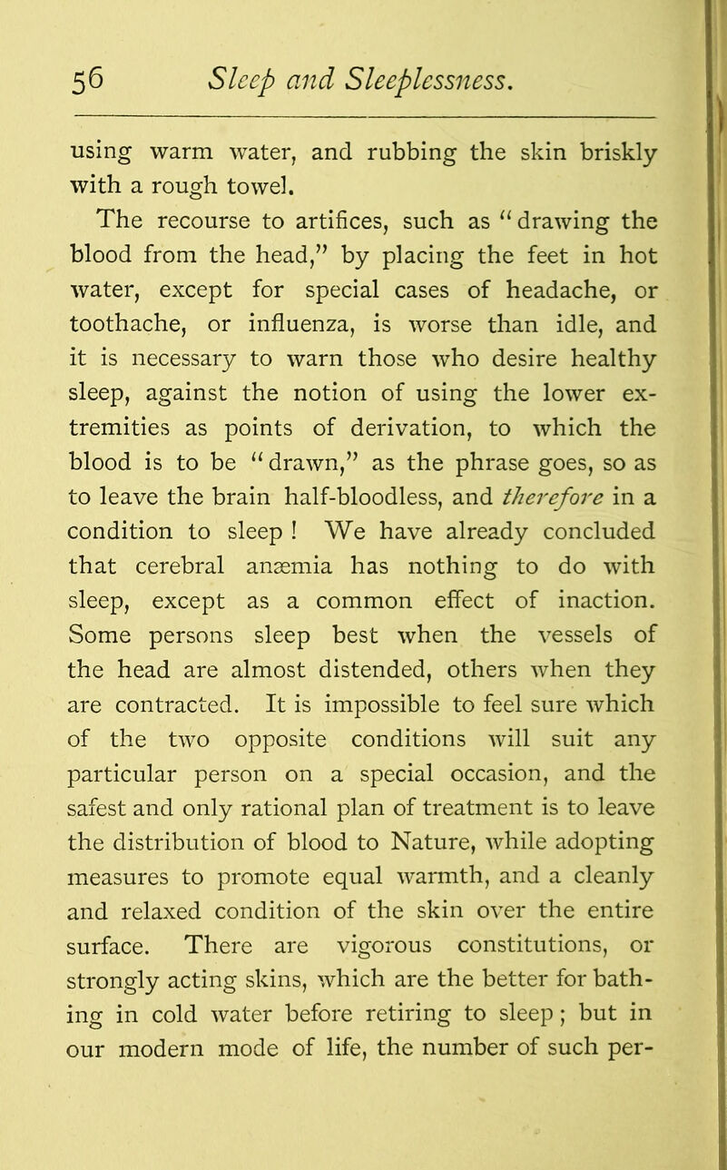 using warm water, and rubbing the skin briskly with a rough towel. The recourse to artifices, such as “ drawing the blood from the head,” by placing the feet in hot water, except for special cases of headache, or toothache, or influenza, is worse than idle, and it is necessary to warn those who desire healthy sleep, against the notion of using the lower ex- tremities as points of derivation, to which the blood is to be “ drawn,” as the phrase goes, so as to leave the brain half-bloodless, and therefore in a condition to sleep ! We have already concluded that cerebral anaemia has nothing to do with sleep, except as a common effect of inaction. Some persons sleep best when the vessels of the head are almost distended, others when they are contracted. It is impossible to feel sure which of the two opposite conditions will suit any particular person on a special occasion, and the safest and only rational plan of treatment is to leave the distribution of blood to Nature, while adopting measures to promote equal warmth, and a cleanly and relaxed condition of the skin over the entire surface. There are vigorous constitutions, or strongly acting skins, which are the better for bath- ing in cold water before retiring to sleep; but in our modern mode of life, the number of such per-