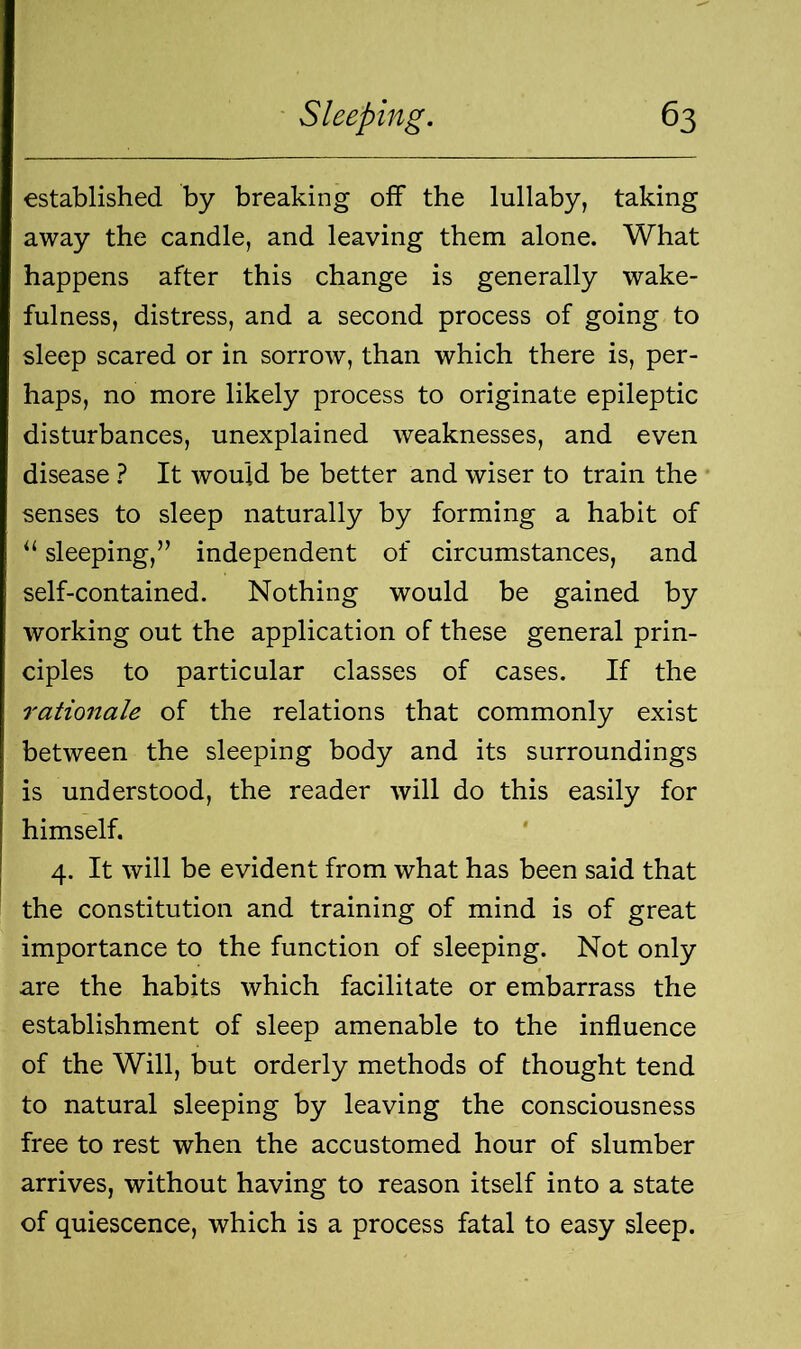 established by breaking off the lullaby, taking away the candle, and leaving them alone. What happens after this change is generally wake- fulness, distress, and a second process of going to sleep scared or in sorrow, than which there is, per- haps, no more likely process to originate epileptic disturbances, unexplained weaknesses, and even disease ? It would be better and wiser to train the senses to sleep naturally by forming a habit of “ sleeping,” independent of circumstances, and self-contained. Nothing would be gained by working out the application of these general prin- ciples to particular classes of cases. If the rationale of the relations that commonly exist between the sleeping body and its surroundings is understood, the reader will do this easily for himself. 4. It will be evident from what has been said that the constitution and training of mind is of great importance to the function of sleeping. Not only are the habits which facilitate or embarrass the establishment of sleep amenable to the influence of the Will, but orderly methods of thought tend to natural sleeping by leaving the consciousness free to rest when the accustomed hour of slumber arrives, without having to reason itself into a state of quiescence, which is a process fatal to easy sleep.