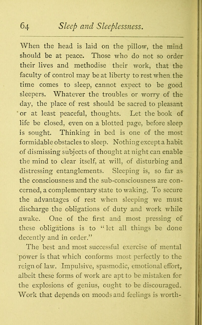 When the head is laid on the pillow, the mind should be at peace. Those who do not so order their lives and methodise their work, that the faculty of control may beat liberty to rest when, the time comes to sleep, cannot expect to be good sleepers. Whatever the troubles or worry of the day, the place of rest should be sacred to pleasant or at least peaceful, thoughts. Let the book of life be closed, even on a blotted page, before sleep is sought. Thinking in bed is one of the most formidable obstacles to sleep. Nothing except a habit of dismissing subjects of thought at night can enable the mind to clear itself, at will, of disturbing and distressing entanglements. Sleeping is, so far as the consciousness and the sub-consciousness are con- cerned, a complementary state to waking. To secure the advantages of rest when sleeping we must discharge the obligations of duty and work while awake. One of the first and most pressing of these obligations is to “ let all things be done decently and in order.” The best and most successful exercise of mental power is that which conforms most perfectly to the reign of law. Impulsive, spasmodic, emotional effort,, albeit these forms of work are apt to be mistaken for the explosions of genius, ought to be discouraged. Work that depends on moods and feelings is worth-