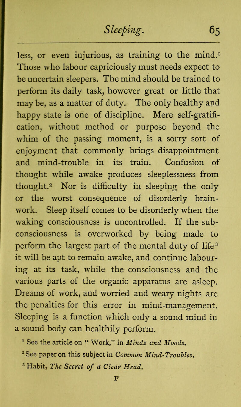 less, or even injurious, as training to the mind.1 Those who labour capriciously must needs expect to be uncertain sleepers. The mind should be trained to perform its daily task, however great or little that may be, as a matter of duty. The only healthy and happy state is one of discipline. Mere self-gratifi- cation, without method or purpose beyond the whim of the passing moment, is a sorry sort of enjoyment that commonly brings disappointment and mind-trouble in its train. Confusion of thought while awake produces sleeplessness from thought.2 Nor is difficulty in sleeping the only or the worst consequence of disorderly brain - work. Sleep itself comes to be disorderly when the waking consciousness is uncontrolled. If the sub- consciousness is overworked by being made to perform the largest part of the mental duty of life3 it will be apt to remain awake, and continue labour- ing at its task, while the consciousness and the various parts of the organic apparatus are asleep. Dreams of work, and worried and weary nights are the penalties for this error in mind-management. Sleeping is a function which only a sound mind in a sound body can healthily perform. 1 See the article on “ Work,” in Minds and Moods. 2 See paper on this subject in Common Mind-Troubles. 3 Habit, The Secret of a Clear Head. F