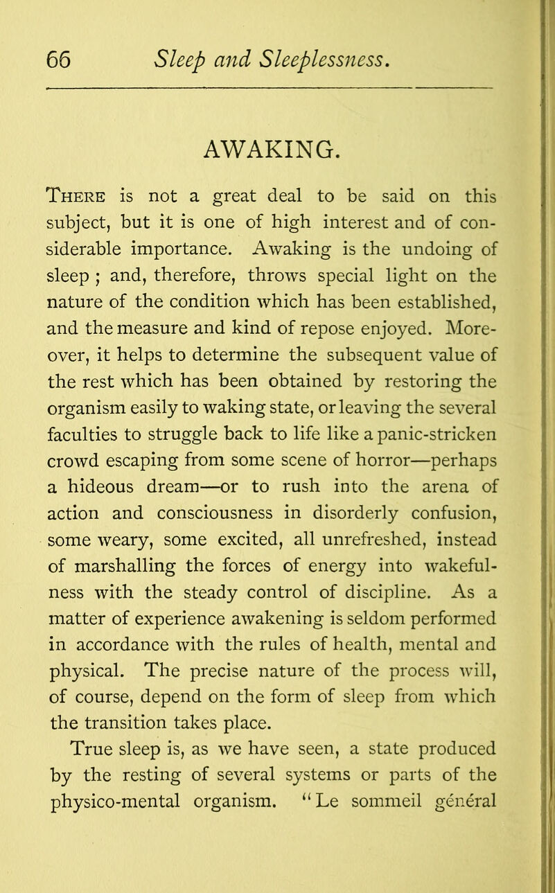 AWAKING. There is not a great deal to be said on this subject, but it is one of high interest and of con- siderable importance. Awaking is the undoing of sleep ; and, therefore, throws special light on the nature of the condition which has been established, and the measure and kind of repose enjoyed. More- over, it helps to determine the subsequent value of the rest which has been obtained by restoring the organism easily to waking state, or leaving the several faculties to struggle back to life like a panic-stricken crowd escaping from some scene of horror—perhaps a hideous dream—or to rush into the arena of action and consciousness in disorderly confusion, some weary, some excited, all unrefreshed, instead of marshalling the forces of energy into wakeful- ness with the steady control of discipline. As a matter of experience awakening is seldom performed in accordance with the rules of health, mental and physical. The precise nature of the process will, of course, depend on the form of sleep from which the transition takes place. True sleep is, as we have seen, a state produced by the resting of several systems or parts of the physico-mental organism. “ Le sommeil general