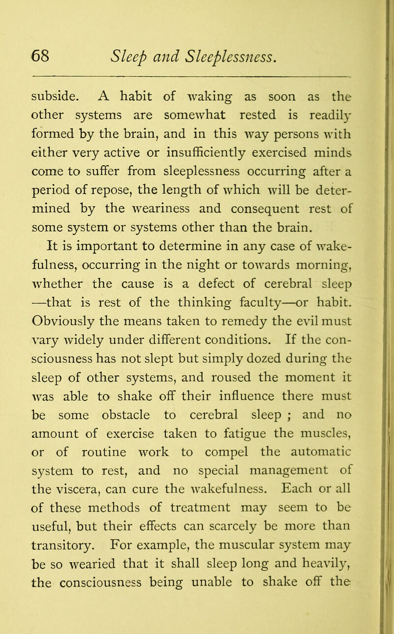 subside. A habit of waking as soon as the other systems are somewhat rested is readily formed by the brain, and in this way persons with either very active or insufficiently exercised minds come to suffer from sleeplessness occurring after a period of repose, the length of which will be deter- mined by the weariness and consequent rest of some system or systems other than the brain. It is important to determine in any case of wake- fulness, occurring in the night or towards morning, whether the cause is a defect of cerebral sleep —that is rest of the thinking faculty—or habit. Obviously the means taken to remedy the evil must vary widely under different conditions. If the con- sciousness has not slept but simply dozed during the sleep of other systems, and roused the moment it was able to shake off their influence there must be some obstacle to cerebral sleep ; and no amount of exercise taken to fatigue the muscles, or of routine work to compel the automatic system to rest, and no special management of the viscera, can cure the wakefulness. Each or all of these methods of treatment may seem to be useful, but their effects can scarcely be more than transitory. For example, the muscular system may be so wearied that it shall sleep long and heavily, the consciousness being unable to shake off the
