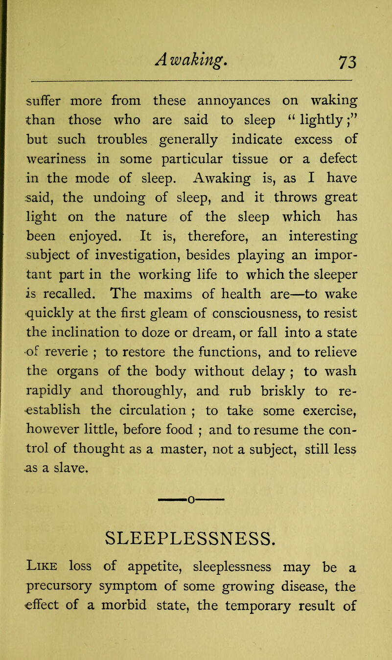 suffer more from these annoyances on waking than those who are said to sleep “ lightly but such troubles generally indicate excess of weariness in some particular tissue or a defect in the mode of sleep. Awaking is, as I have said, the undoing of sleep, and it throws great light on the nature of the sleep which has been enjoyed. It is, therefore, an interesting subject of investigation, besides playing an impor- tant part in the working life to which the sleeper is recalled. The maxims of health are—to wake -quickly at the first gleam of consciousness, to resist the inclination to doze or dream, or fall into a state •of reverie ; to restore the functions, and to relieve the organs of the body without delay ; to wash rapidly and thoroughly, and rub briskly to re- establish the circulation ; to take some exercise, however little, before food ; and to resume the con- trol of thought as a master, not a subject, still less as a slave. SLEEPLESSNESS. Like loss of appetite, sleeplessness may be a precursory symptom of some growing disease, the effect of a morbid state, the temporary result of
