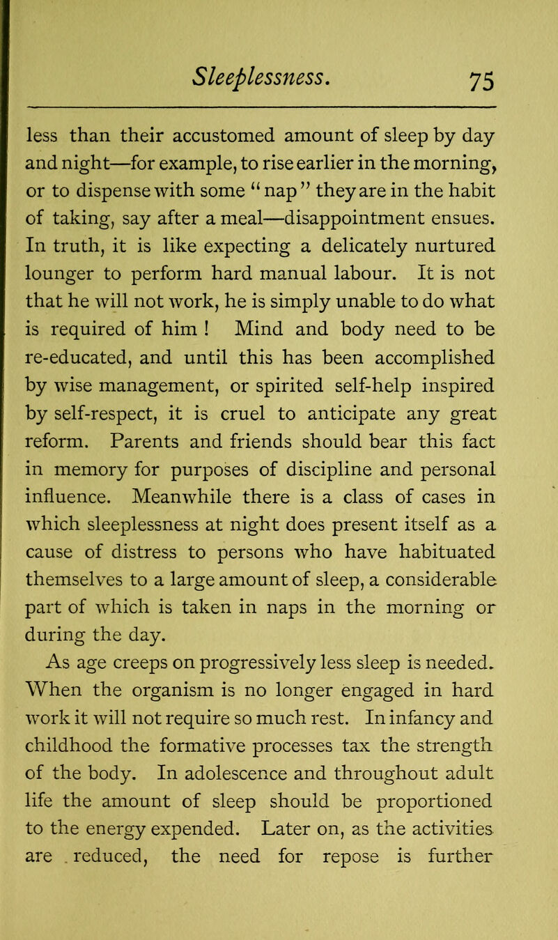 less than their accustomed amount of sleep by day and night—for example, to rise earlier in the morning, or to dispense with some “ nap ” they are in the habit of taking, say after a meal—disappointment ensues. In truth, it is like expecting a delicately nurtured lounger to perform hard manual labour. It is not that he will not work, he is simply unable to do what is required of him ! Mind and body need to be re-educated, and until this has been accomplished by wise management, or spirited self-help inspired by self-respect, it is cruel to anticipate any great reform. Parents and friends should bear this fact in memory for purposes of discipline and personal influence. Meanwhile there is a class of cases in which sleeplessness at night does present itself as a cause of distress to persons who have habituated themselves to a large amount of sleep, a considerable part of which is taken in naps in the morning or during the day. As age creeps on progressively less sleep is needed. When the organism is no longer engaged in hard work it will not require so much rest. In infancy and childhood the formative processes tax the strength of the body. In adolescence and throughout adult life the amount of sleep should be proportioned to the energy expended. Later on, as the activities, are . reduced, the need for repose is further