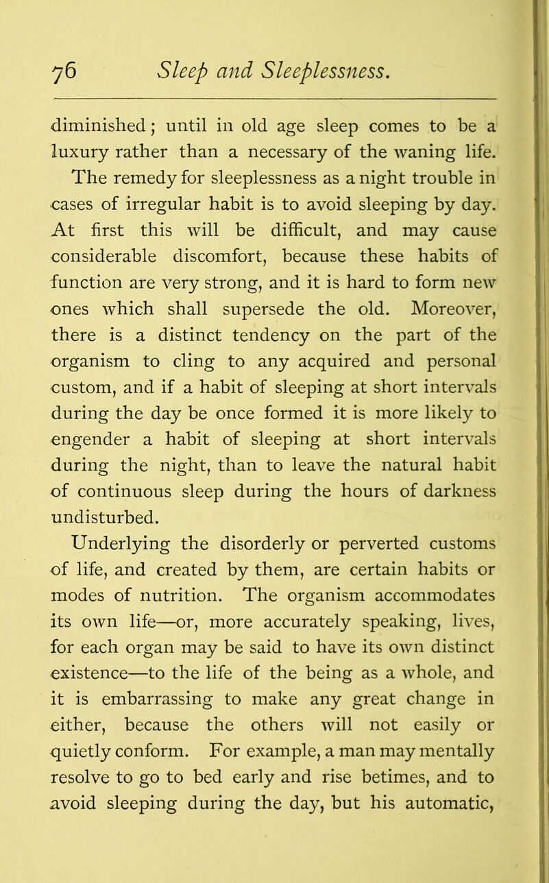 diminished; until in old age sleep comes to be a luxury rather than a necessary of the waning life. The remedy for sleeplessness as a night trouble in cases of irregular habit is to avoid sleeping by day. At first this will be difficult, and may cause considerable discomfort, because these habits of function are very strong, and it is hard to form new ones which shall supersede the old. Moreover, there is a distinct tendency on the part of the organism to cling to any acquired and personal custom, and if a habit of sleeping at short intervals during the day be once formed it is more likely to engender a habit of sleeping at short intervals during the night, than to leave the natural habit of continuous sleep during the hours of darkness undisturbed. Underlying the disorderly or perverted customs of life, and created by them, are certain habits or modes of nutrition. The organism accommodates its own life—or, more accurately speaking, lives, for each organ may be said to have its own distinct existence—to the life of the being as a whole, and it is embarrassing to make any great change in either, because the others will not easily or quietly conform. For example, a man may mentally resolve to go to bed early and rise betimes, and to avoid sleeping during the day, but his automatic,