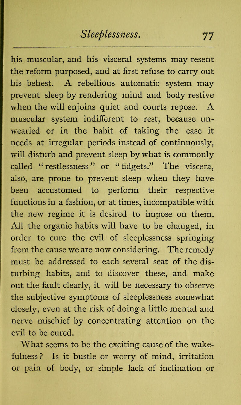 his muscular, and his visceral systems may resent the reform purposed, and at first refuse to carry out his behest. A rebellious automatic system may prevent sleep by rendering mind and body restive when the will enjoins quiet and courts repose. A muscular system indifferent to rest, because un- wearied or in the habit of taking the ease it needs at irregular periods instead of continuously, will disturb and prevent sleep by what is commonly called “ restlessness ” or “ fidgets.” The viscera, also, are prone to prevent sleep when they have been accustomed to perform their respective functions in a fashion, or at times, incompatible with the new regime it is desired to impose on them. All the organic habits will have to be changed, in order to cure the evil of sleeplessness springing from the cause we are now considering. The remedy must be addressed to each several seat of the dis- turbing habits, and to discover these, and make out the fault clearly, it will be necessary to observe the subjective symptoms of sleeplessness somewhat closely, even at the risk of doing a little mental and nerve mischief by concentrating attention on the evil to be cured. What seems to be the exciting cause of the wake- fulness ? Is it bustle or worry of mind, irritation or pain of body, or simple lack of inclination or