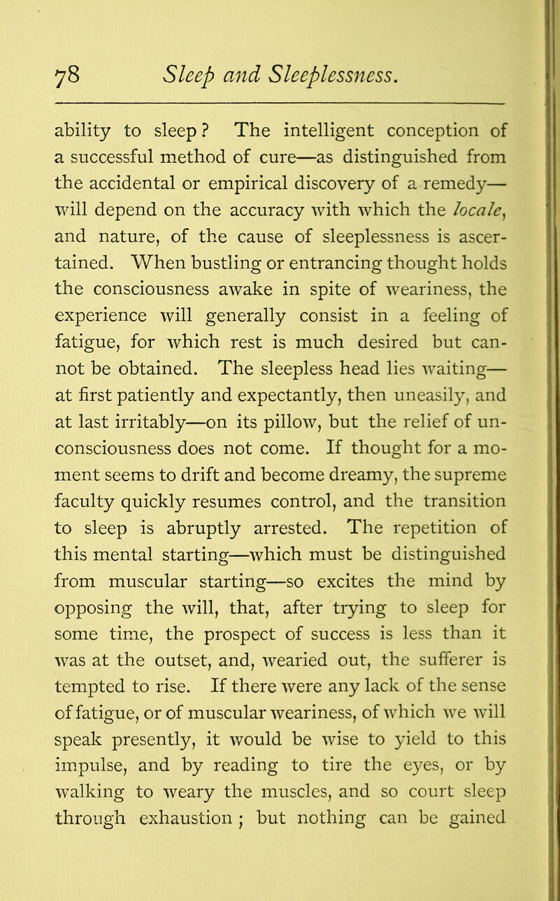 ability to sleep ? The intelligent conception of a successful method of cure—as distinguished from the accidental or empirical discovery of a remedy— will depend on the accuracy with which the locale, and nature, of the cause of sleeplessness is ascer- tained. When bustling or entrancing thought holds the consciousness awake in spite of weariness, the experience will generally consist in a feeling of fatigue, for which rest is much desired but can- not be obtained. The sleepless head lies waiting— at first patiently and expectantly, then uneasily, and at last irritably—on its pillow, but the relief of un- consciousness does not come. If thought for a mo- ment seems to drift and become dreamy, the supreme faculty quickly resumes control, and the transition to sleep is abruptly arrested. The repetition of this mental starting—which must be distinguished from muscular starting—so excites the mind by opposing the will, that, after trying to sleep for some time, the prospect of success is less than it was at the outset, and, wearied out, the sufferer is tempted to rise. If there were any lack of the sense of fatigue, or of muscular weariness, of which we will speak presently, it would be wise to yield to this impulse, and by reading to tire the eyes, or by walking to weary the muscles, and so court sleep through exhaustion ; but nothing can be gained