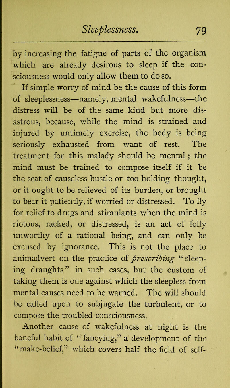by increasing the fatigue of parts of the organism which are already desirous to sleep if the con- sciousness would only allow them to do so. If simple worry of mind be the cause of this form of sleeplessness—namely, mental wakefulness—the distress will be of the same kind but more dis- astrous, because, while the mind is strained and injured by untimely exercise, the body is being seriously exhausted from want of rest. The treatment for this malady should be mental; the mind must be trained to compose itself if it be the seat of causeless bustle or too holding thought, or it ought to be relieved of its burden, or brought to bear it patiently, if worried or distressed. To fly for relief to drugs and stimulants when the mind is riotous, racked, or distressed, is an act of folly unworthy of a rational being, and can only be excused by ignorance. This is not the place to animadvert on the practice of prescribing “ sleep- ing draughts” in such cases, but the custom of taking them is one against which the sleepless from mental causes need to be warned. The will should be called upon to subjugate the turbulent, or to compose the troubled consciousness. Another cause of wakefulness at night is the baneful habit of “ fancying,” a development of the “make-belief,” which covers half the field of self-