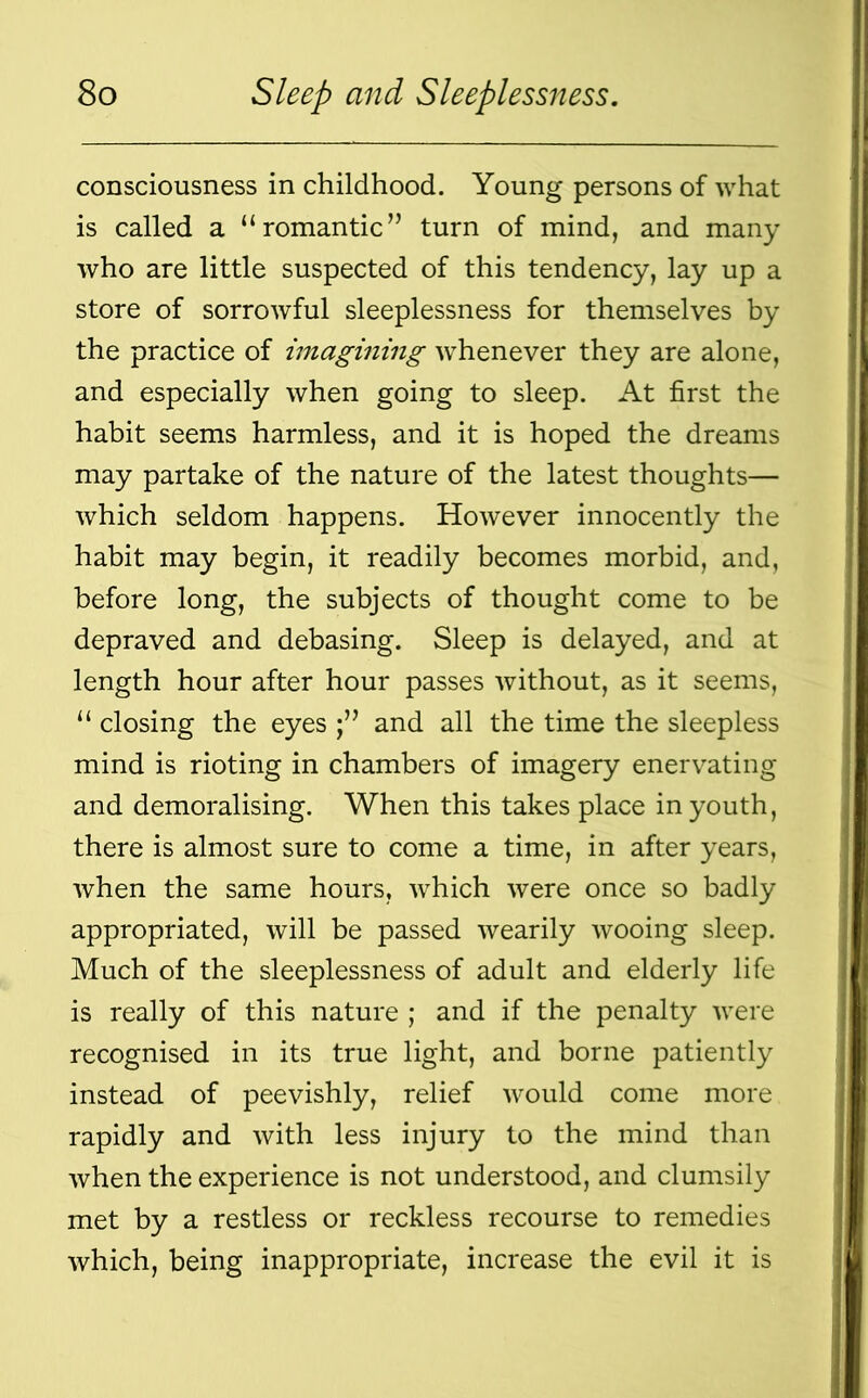 consciousness in childhood. Young persons of what is called a “romantic” turn of mind, and many who are little suspected of this tendency, lay up a store of sorrowful sleeplessness for themselves by the practice of imagining whenever they are alone, and especially when going to sleep. At first the habit seems harmless, and it is hoped the dreams may partake of the nature of the latest thoughts— which seldom happens. However innocently the habit may begin, it readily becomes morbid, and, before long, the subjects of thought come to be depraved and debasing. Sleep is delayed, and at length hour after hour passes without, as it seems, “ closing the eyes and all the time the sleepless mind is rioting in chambers of imagery enervating and demoralising. When this takes place in youth, there is almost sure to come a time, in after years, when the same hours, which were once so badly appropriated, will be passed wearily wooing sleep. Much of the sleeplessness of adult and elderly life is really of this nature ; and if the penalty were recognised in its true light, and borne patiently instead of peevishly, relief would come more rapidly and with less injury to the mind than when the experience is not understood, and clumsily met by a restless or reckless recourse to remedies which, being inappropriate, increase the evil it is