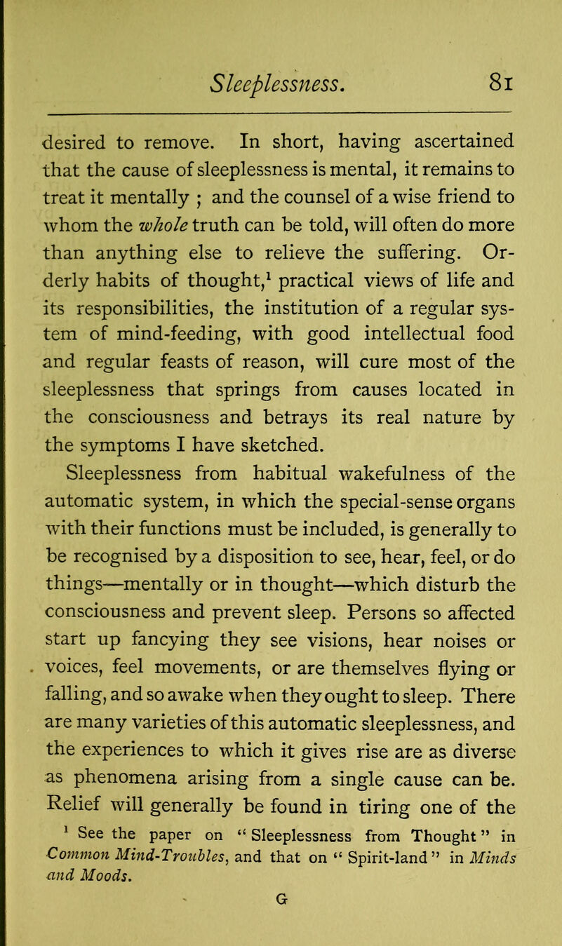 desired to remove. In short, having ascertained that the cause of sleeplessness is mental, it remains to treat it mentally ; and the counsel of a wise friend to whom the whole truth can be told, will often do more than anything else to relieve the suffering. Or- derly habits of thought,1 practical views of life and its responsibilities, the institution of a regular sys- tem of mind-feeding, with good intellectual food and regular feasts of reason, will cure most of the sleeplessness that springs from causes located in the consciousness and betrays its real nature by the symptoms I have sketched. Sleeplessness from habitual wakefulness of the automatic system, in which the special-sense organs with their functions must be included, is generally to be recognised by a disposition to see, hear, feel, or do things—mentally or in thought—which disturb the consciousness and prevent sleep. Persons so affected start up fancying they see visions, hear noises or voices, feel movements, or are themselves flying or falling, and so awake when they ought to sleep. There are many varieties of this automatic sleeplessness, and the experiences to which it gives rise are as diverse as phenomena arising from a single cause can be. Relief will generally be found in tiring one of the 1 See the paper on “ Sleeplessness from Thought ” in Common Mind-Troubles, and that on “ Spirit-land” in Minds mid Moods. G