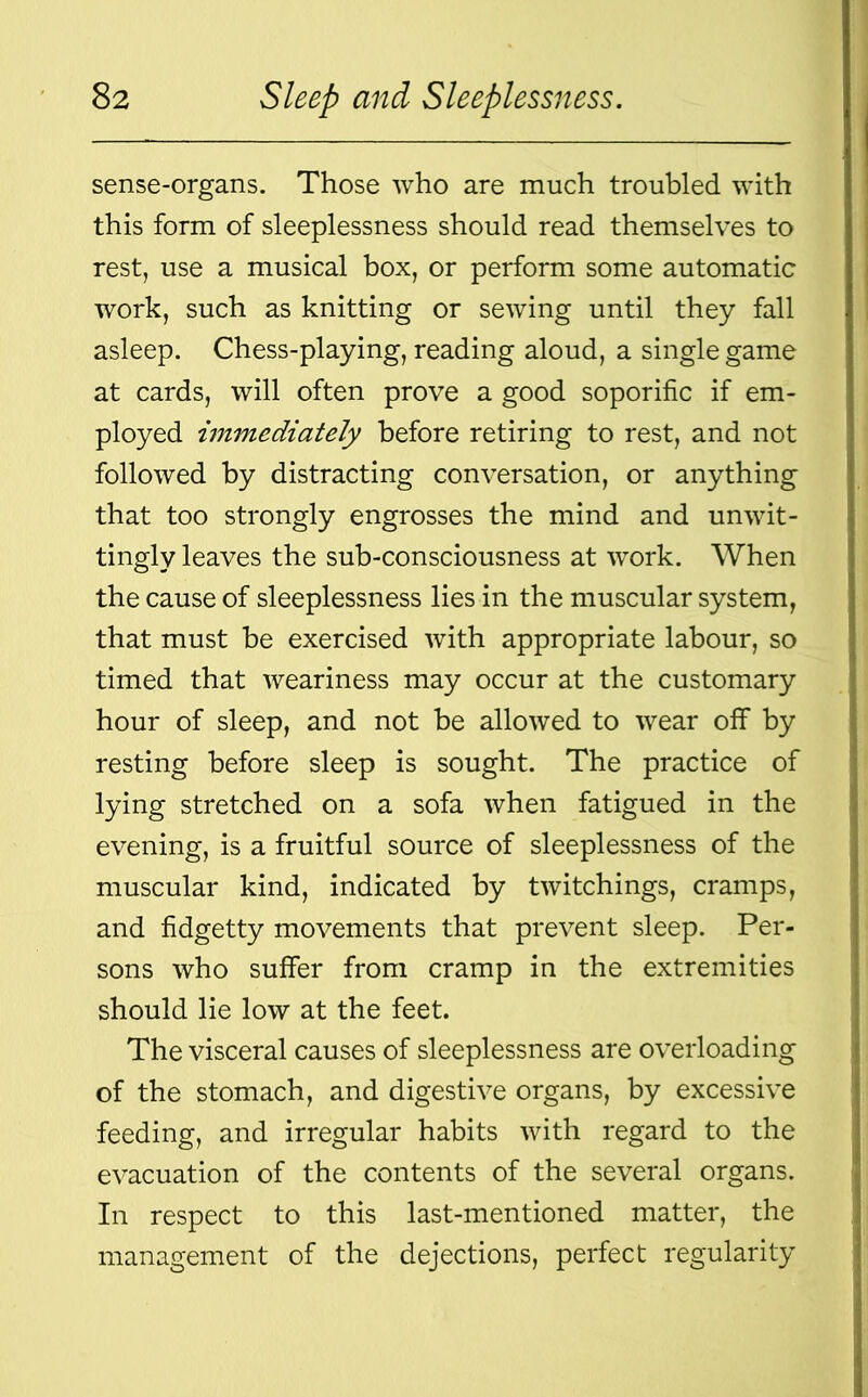 sense-organs. Those who are much troubled with this form of sleeplessness should read themselves to rest, use a musical box, or perform some automatic work, such as knitting or sewing until they fall asleep. Chess-playing, reading aloud, a single game at cards, will often prove a good soporific if em- ployed immediately before retiring to rest, and not followed by distracting conversation, or anything that too strongly engrosses the mind and unwit- tingly leaves the sub-consciousness at work. When the cause of sleeplessness lies in the muscular system, that must be exercised with appropriate labour, so timed that weariness may occur at the customary hour of sleep, and not be allowed to wear off by resting before sleep is sought. The practice of lying stretched on a sofa when fatigued in the evening, is a fruitful source of sleeplessness of the muscular kind, indicated by twitchings, cramps, and fidgetty movements that prevent sleep. Per- sons who suffer from cramp in the extremities should lie low at the feet. The visceral causes of sleeplessness are overloading of the stomach, and digestive organs, by excessive feeding, and irregular habits with regard to the evacuation of the contents of the several organs. In respect to this last-mentioned matter, the management of the dejections, perfect regularity