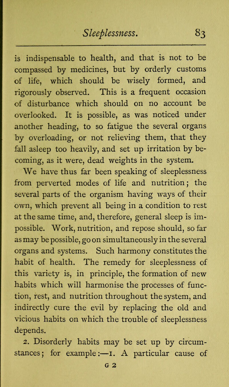 is indispensable to health, and that is not to be compassed by medicines, but by orderly customs of life, which should be wisely formed, and rigorously observed. This is a frequent occasion of disturbance which should on no account be overlooked. It is possible, as was noticed under another heading, to so fatigue the several organs by overloading, or not relieving them, that they fall asleep too heavily, and set up irritation by be- coming, as it were, dead weights in the system. We have thus far been speaking of sleeplessness from perverted modes of life and nutrition; the several parts of the organism having ways of their own, which prevent all being in a condition to rest at the same time, and, therefore, general sleep is im- possible. Work, nutrition, and repose should, so far as may be possible, go on simultaneously in the several organs and systems. Such harmony constitutes the habit of health. The remedy for sleeplessness of this variety is, in principle, the formation of new habits which will harmonise the processes of func- tion, rest, and nutrition throughout the system, and indirectly cure the evil by replacing the old and vicious habits on which the trouble of sleeplessness depends. 2. Disorderly habits may be set up by circum- stances; for example:—1. A particular cause of