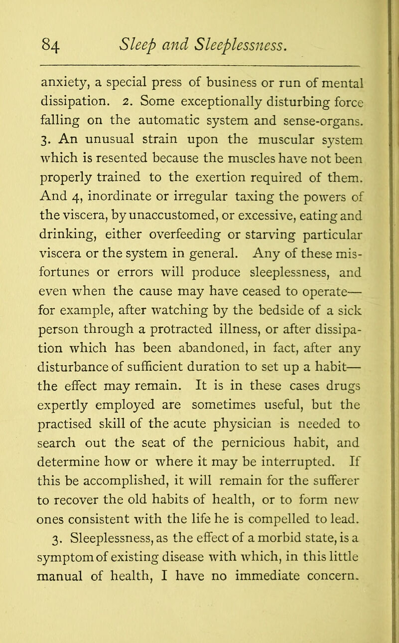 anxiety, a special press of business or run of mental dissipation. 2. Some exceptionally disturbing force falling on the automatic system and sense-organs. 3. An unusual strain upon the muscular system which is resented because the muscles have not been properly trained to the exertion required of them. And 4, inordinate or irregular taxing the powers of the viscera, by unaccustomed, or excessive, eating and drinking, either overfeeding or starving particular viscera or the system in general. Any of these mis- fortunes or errors will produce sleeplessness, and even when the cause may have ceased to operate— for example, after watching by the bedside of a sick person through a protracted illness, or after dissipa- tion which has been abandoned, in fact, after any disturbance of sufficient duration to set up a habit— the effect may remain. It is in these cases drugs expertly employed are sometimes useful, but the practised skill of the acute physician is needed to search out the seat of the pernicious habit, and determine how or where it may be interrupted. If this be accomplished, it will remain for the sufferer to recover the old habits of health, or to form new ones consistent with the life he is compelled to lead. 3. Sleeplessness, as the effect of a morbid state, is a symptom of existing disease with which, in this little manual of health, I have no immediate concern.