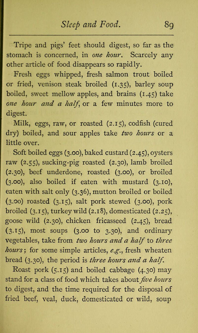 Tripe and pigs’ feet should digest, so far as the stomach is concerned, in one hour. Scarcely any other article of food disappears so rapidly. Fresh eggs whipped, fresh salmon trout boiled or fried, venison steak broiled (1.35), barley soup boiled, sweet mellow apples, and brains (1.45) take one hour and a half) or a few minutes more to digest. Milk, eggs, raw, or roasted (2.15), codfish (cured dry) boiled, and sour apples take two hours or a little over. Soft boiled eggs (3.00), baked custard (2.45), oysters raw (2.55), sucking-pig roasted (2.30), lamb broiled (2.30), beef underdone, roasted (3.00), or broiled (3.00) , also boiled if eaten with mustard (3.10), eaten with salt only (3.36), mutton broiled or boiled (3.00) roasted (3.15), salt pork stewed (3.00), pork broiled (3.15), turkey wild (2.18), domesticated (2.25), goose wild (2.30), chicken fricasseed (2.45), bread (3.15), most soups (3.00 to 3.30), and ordinary vegetables, take from two hours and a half to three hours', for some simple articles, e.g., fresh wheaten bread (3.30), the period is three hours and a half. Roast pork (5.15) and boiled cabbage (4.30) may stand for a class of food which takes about five hours to digest, and the time required for the disposal of fried beef, veal, duck, domesticated or wild, soup