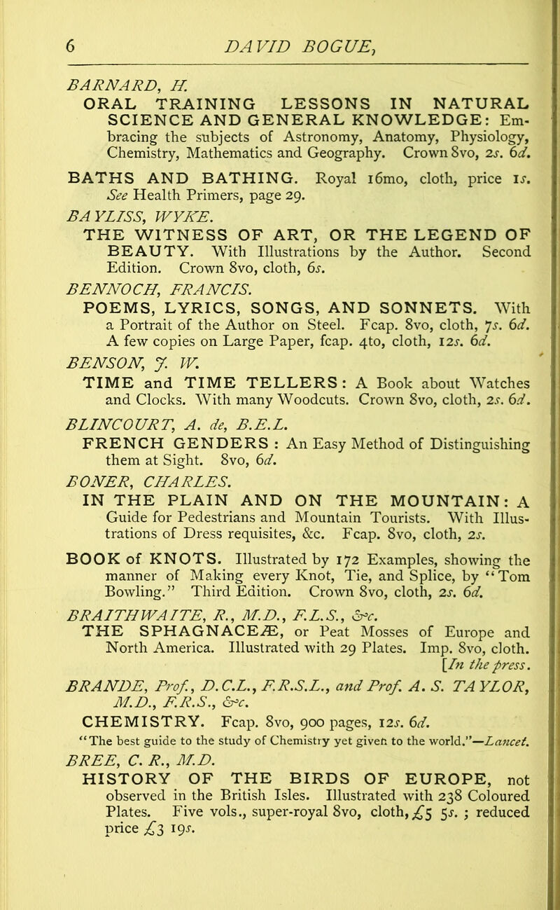 BARNARD, H. ORAL TRAINING LESSONS IN NATURAL SCIENCE AND GENERAL KNOWLEDGE: Em- bracing the subjects of Astronomy, Anatomy, Physiology, Chemistry, Mathematics and Geography. Crown 8vo, 2s. 6d. BATHS AND BATHING. Royal i6mo, cloth, price is. See Health Primers, page 29. BAYLISS, WYKE. THE WITNESS OF ART, OR THE LEGEND OF BEAUTY. With Illustrations by the Author. Second Edition. Crown 8vo, cloth, 6s. BENNOCH, FRANCIS. POEMS, LYRICS, SONGS, AND SONNETS. With a Portrait of the Author on Steel. Fcap. 8vo, cloth, 7s. 6d. A few copies on Large Paper, fcap. 4to, cloth, 12s. 6d. BENSON, J. W. TIME and TIME TELLERS: A Book about Watches and Clocks. With many Woodcuts. Crown 8vo, cloth, 2s. 6d. BLINCOURT, A. de, B.E.L. FRENCH GENDERS: An Easy Method of Distinguishing them at Sight. 8vo, 6d. BONER, CHARLES. IN THE PLAIN AND ON THE MOUNTAIN: A Guide for Pedestrians and Mountain Tourists. With Illus- trations of Dress requisites, &c. Fcap. 8vo, cloth, 2s. BOOK of KNOTS. Illustrated by 172 Examples, showing the manner of Making every Knot, Tie, and Splice, by “Tom Bowling.” Third Edition. Crown 8vo, cloth, 2s. 6d. BRAITHWAITE, R., M.D., F.L.S., &=c. THE SPHAGNACEA2, or Peat Mosses of Europe and North America. Illustrated Avith 29 Plates. Imp. 8vo, cloth. [In the press. BRANDE, Prof., D.C.L., F.R.S.L., and Prof A. S. TAYLOR, M.D., F.R.S., &c. CHEMISTRY. Fcap. 8vo, 900 pages, 12s. 6d. “The best guide to the study of Chemistry yet givefc to the world.”—Lancet. BREE, C. R., M.D. HISTORY OF THE BIRDS OF EUROPE, not observed in the British Isles. Illustrated with 238 Coloured Plates. Five vols., super-royal 8vo, cloth,£$ 5^. ; reduced price £3 igs.