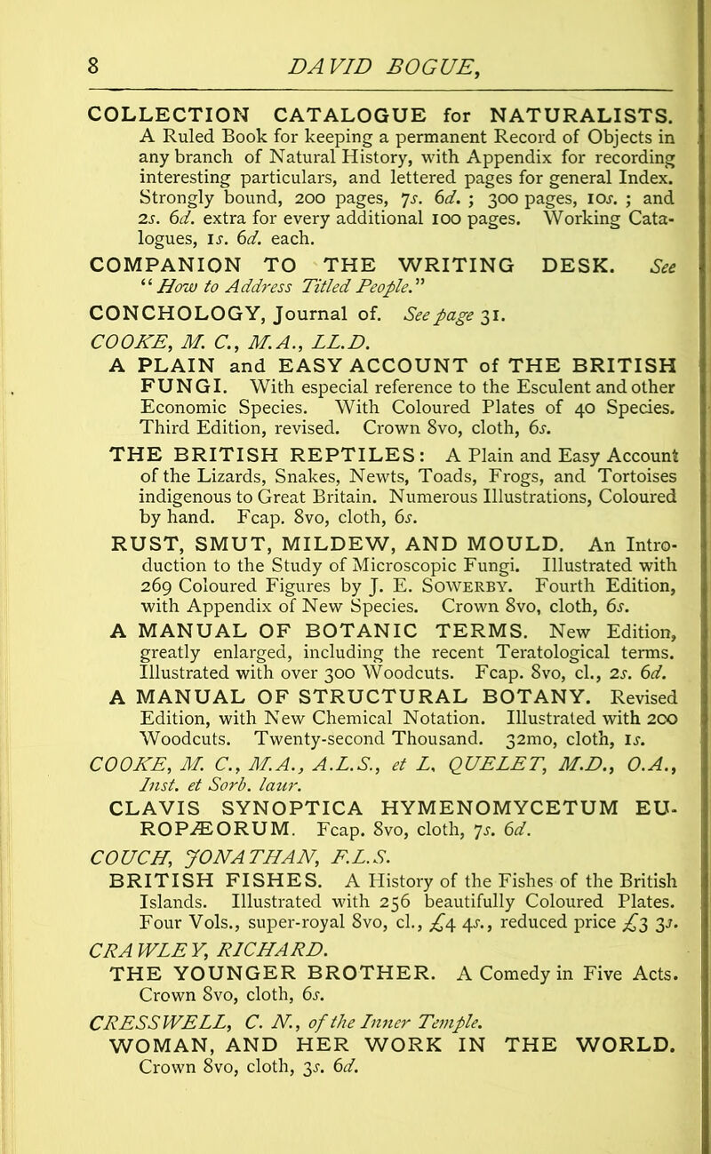 COLLECTION CATALOGUE for NATURALISTS. A Ruled Book for keeping a permanent Record of Objects in any branch of Natural History, with Appendix for recording interesting particulars, and lettered pages for general Index. Strongly bound, 200 pages, 7s. 6d. ; 300 pages, ioj. ; and 2s. 6d. extra for every additional 100 pages. Working Cata- logues, ij. 6d. each. COMPANION TO THE WRITING DESK. See “ How to Address Titled People.” CONCHOLOGY, Journal of. Seepage'll. COOKE, M C., M. A., LL.D. A PLAIN and EASY ACCOUNT of THE BRITISH FUNGI. With especial reference to the Esculent and other Economic Species. With Coloured Plates of 40 Species. Third Edition, revised. Crown 8vo, cloth, 6s. THE BRITISH REPTILES: A Plain and Easy Account of the Lizards, Snakes, Newts, Toads, Frogs, and Tortoises indigenous to Great Britain. Numerous Illustrations, Coloured by hand. Fcap. 8vo, cloth, 6s. RUST, SMUT, MILDEW, AND MOULD. An Intro- duction to the Study of Microscopic Fungi. Illustrated with 269 Coloured Figures by J. E. Sowerby. Fourth Edition, with Appendix of New Species. Crown 8vo, cloth, 6s. A MANUAL OF BOTANIC TERMS. New Edition, greatly enlarged, including the recent Teratological terms. Illustrated with over 300 Woodcuts. Fcap. 8vo, cl., 2s. 6d. A MANUAL OF STRUCTURAL BOTANY. Revised Edition, with New Chemical Notation. Illustrated with 2CO Woodcuts. Twenty-second Thousand. 32mo, cloth, Is. COOKE, M. C., M.A., A.L.S., et L, QUELET, M.D., O.A., Inst, et Sorb. laur. CLAVIS SYNOPTICA HYMENOMYCETUM EU- ROPiBORUM. Fcap. 8vo, cloth, 7s. 6d. COUCH,, JONATHAN, F.L.S. BRITISH FISHES. A History of the Fishes of the British Islands. Illustrated with 256 beautifully Coloured Plates. Four Vols., super-royal 8vo, cl., £4 4^., reduced price £2 CPA WLE Y, RICHARD. THE YOUNGER BROTHER. A Comedy in Five Acts. Crown 8vo, cloth, 6s. CRESS WELL, C. N, of the Inner Temple. WOMAN, AND HER WORK IN THE WORLD. Crown 8vo, cloth, 3^. 6d.